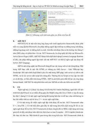 Xây dƣ̣ng hê ̣thống tìm đƣ ờng xe buýt tại TP Hồ Chí Minh sử dụng Google Maps 2013
23
Hình 6.3: Khoảng cách tính toán giữa các điểm trên bản đồ
8. ASP.NET
ASP.NET[10] là một nền tảng ứng dụng web (web application framework) đƣợc phát
triển và cung cấp bởi Microsoft, cho phép những ngƣời lập trình tạo ra những trang web động,
những ứng dụng web và những dịch vụ web. Lần đầu tiên đƣợc đƣa ra thị trƣờng vào tháng 2
năm 2002 cùng với phiên bản 1.0 của .NET framework, là công nghệ nối tiếp của Microsoft's
Active Server Pages (ASP). ASP.NET đƣợc biên dịch dƣới dạng Common Language Runtime
(CLR), cho phép những ngƣời lập trình viết mã ASP.NET với bất kỳ ngôn ngữ nào đƣợc hỗ
trợ bởi .NET language.
ASP là một công nghệ của Microsoft dùng để tạo các trang web có nội dung động. Một
trang ASP thực chất là một file HTML có nhúng các khối Server – Side VBScript hay
JavaScript. Khi một trình duyệt khách yêu cầu một trang ASP page, web server sẻ sinh ra mã
HTML, xử lý các server-side script khi chúng đến. Thƣờng thì các Script sẻ truy cập vào một
cơ sở dữ liệu, và biểu diễn trân trang HTML. ASP là cách đơn giản nhất để tạo các ứng dụng
brower-based. ASP.NET là một phiên bản mới của ASP đã cải tiến các thiếu sót của ASP.
9. C#
Ngôn ngữ này [11] đƣợc xây dựng và kiến trúc bởi Anders Hejlsberg, ngƣời đã viết nên
trình biên dịch Pascal và có nhiều đóng góp cho Delphi cũng nhƣ Java. Chính vì vậy dù mang
họ nhà C nhƣng C# là một ngôn ngữ hƣớng đối tƣợng hiện đại và dễ học, chịu ảnh hƣởng và
học hỏi nhiều tính ƣu việt từ Java, C++ và các ngôn ngữ khác.
C# là một trong rất nhiều ngôn ngữ lập trình đƣợc hỗ trợ bởi .NET Framework (nhƣ
C++, Java,VB…). Có thể hiểu đơn giản đây là một trung tâm biên dịch trong đó tất cả các
ngôn ngữ đƣợc hỗ trợ bởi .NET Framework sẽ đƣợc chuyển đổi ra MSIL (một dạng mã trung
gian) rồi từ đấy mới đƣợc biên dịch tức thời (Just in time Compiler – JIT Compiler) thành các
file thực thi nhƣ exe. Một thành tố quan trong nữa trong kiến trúc .NET Framework chính là
 
