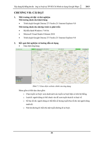 Xây dƣ̣ng hê ̣thống tìm đƣ ờng xe buýt tại TP Hồ Chí Minh sử dụng Google Maps 2013
26
CHƯƠNG VII: CÀI ĐẶT
1. Môi trường cài đặt và thử nghiệm
Môi trường dành cho khách hàng
 Trình duyệt Google Chrome 27/ Firefox 21/ Internet Explorer 9.0
Môi trường dành cho nhà lập trình và phát triển
 Hệ điều hành Windows 7 64 bit
 Microsoft Visual Studio Ultimate 2010
 Trình duyệt Google Chrome 27/ Firefox 21/ Internet Explorer 9.0
2. Kết quả thử nghiệm và hướng dẫn sử dụng
 Giao diện ứng dụng
Hình 7.1 Giao diện website chính của ứng dụng
Menu gồm có bốn lựa chọn gồm:
o Chọn tuyến xe buýt: xem danh sách các tuyến xe buýt hiện có trên hệ thống.
o Lƣợt đi: ngƣời dùng có thể check vào để xem tuyến lƣợt đi và lƣợt về.
o Số bus tối đa: ngƣời dùng có thể điền số lƣợng tuyến bus tối đa mà ngƣời dùng
muốn đi.
o Nút tìm đƣờng đi: hiển thị một tuyến đƣờng đi xe buýt.
 