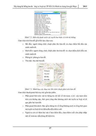 Xây dƣ̣ng hê ̣thống tìm đƣ ờng xe buýt tại TP Hồ Chí Minh sử dụng Google Maps 2013
27
Hình 7.2: Hiển thị danh sách các tuyến bus hiện có trên hệ thống
Giao diện trên bản đồ gồm bốn lựa chọn sau:
o Bắt đầu: ngƣời dùng click chuột phải lên bản đồ và chọn điểm bắt đầu mà
mình muốn đi.
o Đích đến: ngƣời dùng click chuột phải lên bản đồ và chọn điểm đích đến mà
mình muốn đi
o Phóng tó: phóng to bản đồ.
o Thu nhỏ: thu nhỏ bản đồ.
Hình 7.3: Minh họa các thao tác khi click chuột phải trên bản đồ
Giao diện thanh panel bên tay trái gồm hai phần:
o Phần panel bên trên: mô tả thông tin chi tiết về tên trạm, vị trí của trạm nằm
trên con đƣờng nào, thời gian cũng nhƣ khoảng cách mà tuyến xe buýt sẽ đi
qua giữa hai trạm đó.
o Phần panel bên dƣới: Bao gồm thông tin về tổng khoãng cách và tổng thời gian
mà tuyến xe buýt đi từ điểm đầu đến điểm cuối
o Ngoài ra còn có thêm hai nút: Chọn điểm đầu, chọn điểm cuối cho phép nhập
một số testcase mẫu dùng để kiểm tra.
 