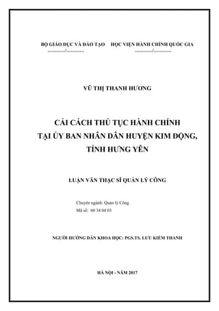 BỘ GIÁO DỤC VÀ ĐÀO TẠO HỌC VIỆN HÀNH CHÍNH QUỐC GIA
…………/………… …………/…………
VŨ THỊ THANH HƢƠNG
CẢI CÁCH THỦ TỤC HÀNH CHÍNH
TẠI ỦY BAN NHÂN DÂN HUYỆN KIM ĐỘNG,
TỈNH HƢNG YÊN
LUẬN VĂN THẠC SĨ QUẢN LÝ CÔNG
Chuyên ngành: Quản lý Công
Mã số: 60 34 04 03
NGƢỜI HƢỚNG DẪN KHOA HỌC: PGS.TS. LƢU KIẾM THANH
HÀ NỘI - NĂM 2017
 