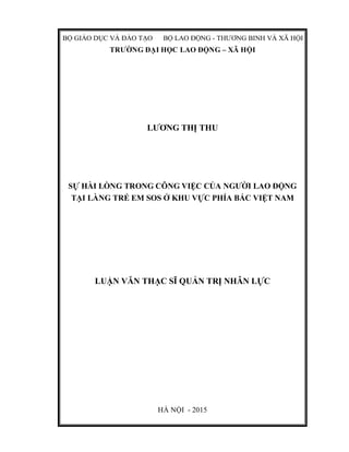 BỘ GIÁO DỤC VÀ ĐÀO TẠO BỘ LAO ĐỘNG - THƯƠNG BINH VÀ XÃ HỘI
TRƯỜNG ĐẠI HỌC LAO ĐỘNG – XÃ HỘI
LƯƠNG THỊ THU
SỰ HÀI LÒNG TRONG CÔNG VIỆC CỦA NGƯỜI LAO ĐỘNG
TẠI LÀNG TRẺ EM SOS Ở KHU VỰC PHÍA BẮC VIỆT NAM
LUẬN VĂN THẠC SĨ QUẢN TRỊ NHÂN LỰC
HÀ NỘI - 2015
 