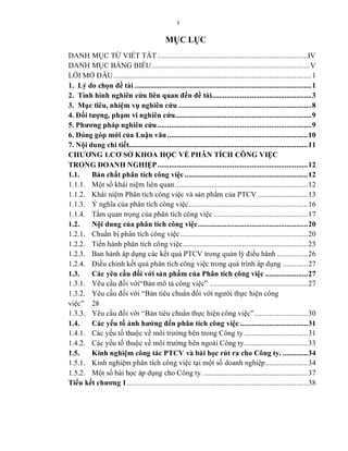 I
MỤC LỤC
DANH MỤC TỪ VIẾT TẮT ..............................................................................IV
DANH MỤC BẢNG BIỂU..................................................................................V
LỜI MỞ ĐẦU.......................................................................................................1
1. Lý do chọn đề tài ............................................................................................1
2. Tình hình nghiên cứu liên quan đến đề tài....................................................3
3. Mục tiêu, nhiệm vụ nghiên cứu .....................................................................8
4. Đối tượng, phạm vi nghiên cứu.......................................................................9
5. Phương pháp nghiên cứu ................................................................................9
6. Đóng góp mới của Luận văn.........................................................................10
7. Nội dung chi tiết.............................................................................................11
CHƯƠNG 1.CƠ SỞ KHOA HỌC VỀ PHÂN TÍCH CÔNG VIỆC
TRONG DOANH NGHIỆP..............................................................................12
1.1. Bản chất phân tích công việc................................................................12
1.1.1. Một số khái niệm liên quan.....................................................................12
1.1.2. Khái niệm Phân tích công việc và sản phẩm của PTCV ..........................13
1.1.3. Ý nghĩa của phân tích công việc..............................................................16
1.1.4. Tầm quan trọng của phân tích công việc .................................................17
1.2. Nội dung của phân tích công việc.........................................................20
1.2.1. Chuẩn bị phân tích công việc ..................................................................20
1.2.2. Tiến hành phân tích công việc.................................................................23
1.2.3. Ban hành áp dụng các kết quả PTCV trong quản lý điều hành ................26
1.2.4. Điều chỉnh kết quả phân tích công việc trong quá trình áp dụng .............27
1.3. Các yêu cầu đối với sản phẩm của Phân tích công việc ......................27
1.3.1. Yêu cầu đối với“Bản mô tả công việc” ...................................................27
1.3.2. Yêu cầu đối với “Bản tiêu chuẩn đối với người thực hiện công
việc” 28
1.3.3. Yêu cầu đối với “Bản tiêu chuẩn thực hiện công việc”............................30
1.4. Các yếu tố ảnh hưởng đến phân tích công việc ...................................31
1.4.1. Các yếu tố thuộc về môi trường bên trong Công ty .................................31
1.4.2. Các yếu tố thuộc về môi trường bên ngoài Công ty.................................33
1.5. Kinh nghiệm công tác PTCV và bài học rút ra cho Công ty. .............34
1.5.1. Kinh nghiệm phân tích công việc tại một số doanh nghiệp......................34
1.5.2. Một số bài học áp dụng cho Công ty. ......................................................37
Tiểu kết chương 1..............................................................................................38
 
