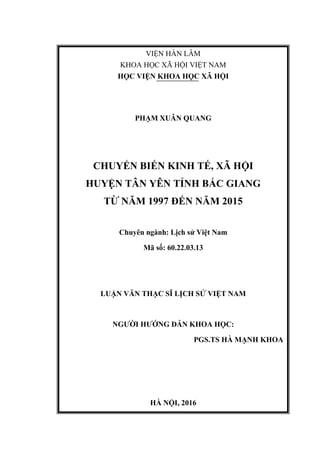 VIỆN HÀN LÂM
KHOA HỌC XÃ HỘI VIỆT NAM
HỌC VIỆN KHOA HỌC XÃ HỘI
PHẠM XUÂN QUANG
CHUYỂN BIẾN KINH TẾ, XÃ HỘI
HUYỆN TÂN YÊN TỈNH BẮC GIANG
TỪ NĂM 1997 ĐẾN NĂM 2015
Chuyên ngành: Lịch sử Việt Nam
Mã số: 60.22.03.13
LUẬN VĂN THẠC SĨ LỊCH SỬ VIỆT NAM
NGƯỜI HƯỚNG DẪN KHOA HỌC:
PGS.TS HÀ MẠNH KHOA
HÀ NỘI, 2016
 