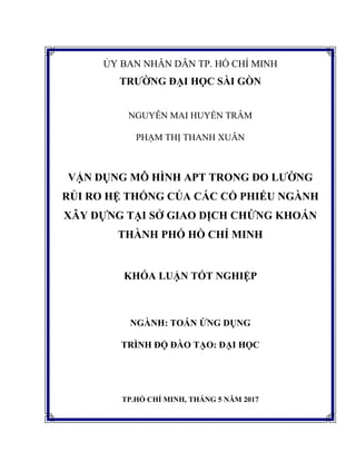 ỦY BAN NHÂN DÂN TP. HỒ CHÍ MINH
TRƯỜNG ĐẠI HỌC SÀI GÒN
NGUYỄN MAI HUYỀN TRÂM
PHẠM THỊ THANH XUÂN
VẬN DỤNG MÔ HÌNH APT TRONG ĐO LƯỜNG
RỦI RO HỆ THỐNG CỦA CÁC CỔ PHIẾU NGÀNH
XÂY DỰNG TẠI SỞ GIAO DỊCH CHỨNG KHOÁN
THÀNH PHỐ HỒ CHÍ MINH
KHÓA LUẬN TỐT NGHIỆP
NGÀNH: TOÁN ỨNG DỤNG
TRÌNH ĐỘ ĐÀO TẠO: ĐẠI HỌC
TP.HỒ CHÍ MINH, THÁNG 5 NĂM 2017
 