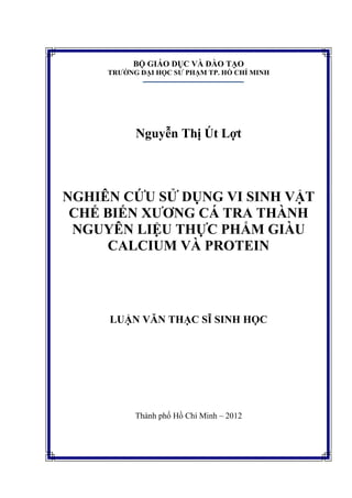 BỘ GIÁO DỤC VÀ ĐÀO TẠO
TRƯỜNG ĐẠI HỌC SƯ PHẠM TP. HỒ CHÍ MINH
Nguyễn Thị Út Lợt
NGHIÊN CỨU SỬ DỤNG VI SINH VẬT
CHẾ BIẾN XƯƠNG CÁ TRA THÀNH
NGUYÊN LIỆU THỰC PHẨM GIÀU
CALCIUM VÀ PROTEIN
LUẬN VĂN THẠC SĨ SINH HỌC
Thành phố Hồ Chí Minh – 2012
 