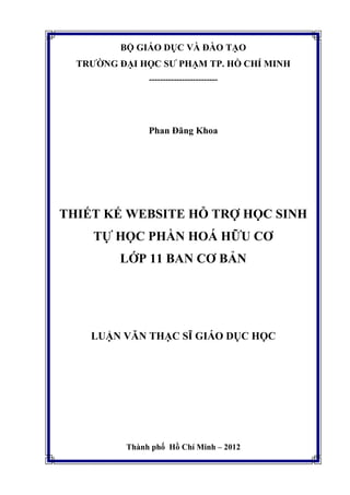 BỘ GIÁO DỤC VÀ ĐÀO TẠO
TRƯỜNG ĐẠI HỌC SƯ PHẠM TP. HỒ CHÍ MINH
-------------------------
Phan Đăng Khoa
THIẾT KẾ WEBSITE HỖ TRỢ HỌC SINH
TỰ HỌC PHẦN HOÁ HỮU CƠ
LỚP 11 BAN CƠ BẢN
LUẬN VĂN THẠC SĨ GIÁO DỤC HỌC
Thành phố Hồ Chí Minh – 2012
 