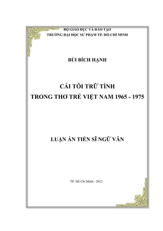 BỘ GIÁO DỤC VÀ ĐÀO TẠO
TRƯỜNG ĐẠI HỌC SƯ PHẠM TP. HỒ CHÍ MINH
BÙI BÍCH HẠNH
CÁI TÔI TRỮ TÌNH
TRONG THƠ TRẺ VIỆT NAM 1965 - 1975
LUẬN ÁN TIẾN SĨ NGỮ VĂN
TP. Hồ Chí Minh - 2012
 