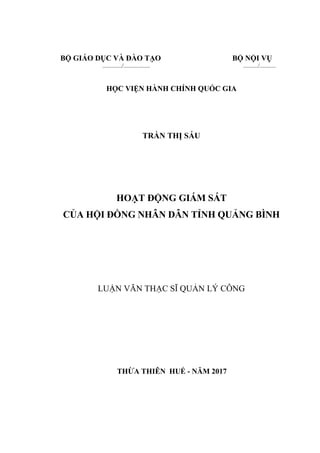 BỘ GIÁO DỤC VÀ ĐÀO TẠO BỘ NỘI VỤ
............./.................. ........../...........
HỌC VIỆN HÀNH CHÍNH QUỐC GIA
TRẦN THỊ SÁU
HOẠT ĐỘNG GIÁM SÁT
CỦA HỘI ĐỒNG NHÂN DÂN TỈNH QUẢNG BÌNH
LUẬN VĂN THẠC SĨ QUẢN LÝ CÔNG
THỪA THIÊN HUẾ - NĂM 2017
 