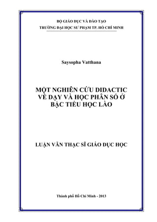 BỘ GIÁO DỤC VÀ ĐÀO TẠO
TRƯỜNG ĐẠI HỌC SƯ PHẠM TP. HỒ CHÍ MINH
Saysopha Vatthana
MỘT NGHIÊN CỨU DIDACTIC
VỀ DẠY VÀ HỌC PHÂN SỐ Ở
BẬC TIỂU HỌC LÀO
LUẬN VĂN THẠC SĨ GIÁO DỤC HỌC
Thành phố Hồ Chí Minh - 2013
 