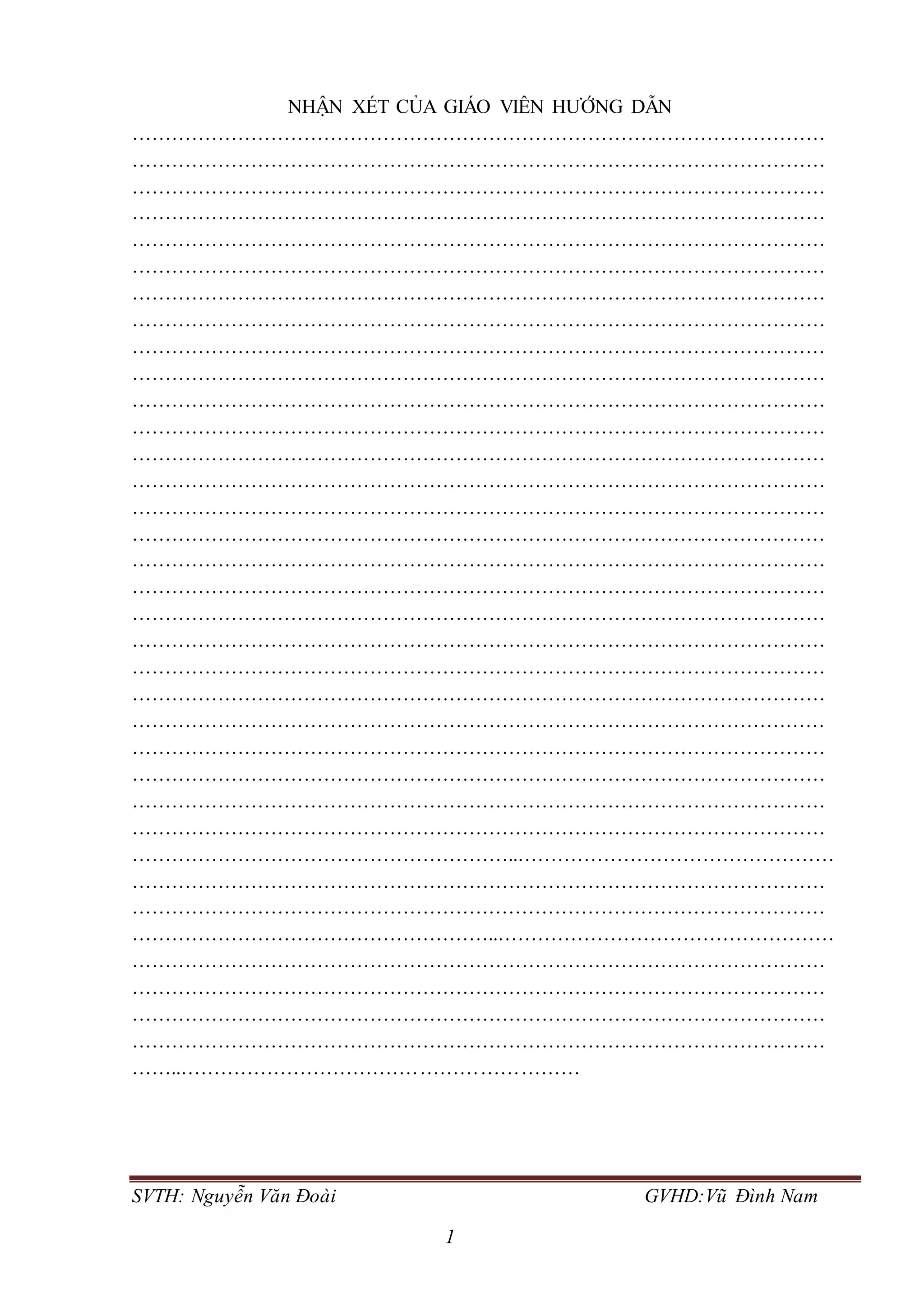 SVTH: Nguyễn Văn Đoài GVHD:Vũ Đình Nam
1
NHẬN XÉT CỦA GIÁO VIÊN HƯỚNG DẪN
……………………………………………………………………………………………
……………………………………………………………………………………………
……………………………………………………………………………………………
……………………………………………………………………………………………
……………………………………………………………………………………………
……………………………………………………………………………………………
……………………………………………………………………………………………
……………………………………………………………………………………………
……………………………………………………………………………………………
……………………………………………………………………………………………
……………………………………………………………………………………………
……………………………………………………………………………………………
……………………………………………………………………………………………
……………………………………………………………………………………………
……………………………………………………………………………………………
……………………………………………………………………………………………
……………………………………………………………………………………………
……………………………………………………………………………………………
……………………………………………………………………………………………
……………………………………………………………………………………………
……………………………………………………………………………………………
……………………………………………………………………………………………
……………………………………………………………………………………………
……………………………………………………………………………………………
……………………………………………………………………………………………
……………………………………………………………………………………………
……………………………………………………………………………………………
…………………………………………………..…………………………………………
……………………………………………………………………………………………
……………………………………………………………………………………………
………………………………………………..……………………………………………
……………………………………………………………………………………………
……………………………………………………………………………………………
……………………………………………………………………………………………
……………………………………………………………………………………………
……..……………………………………………………
 