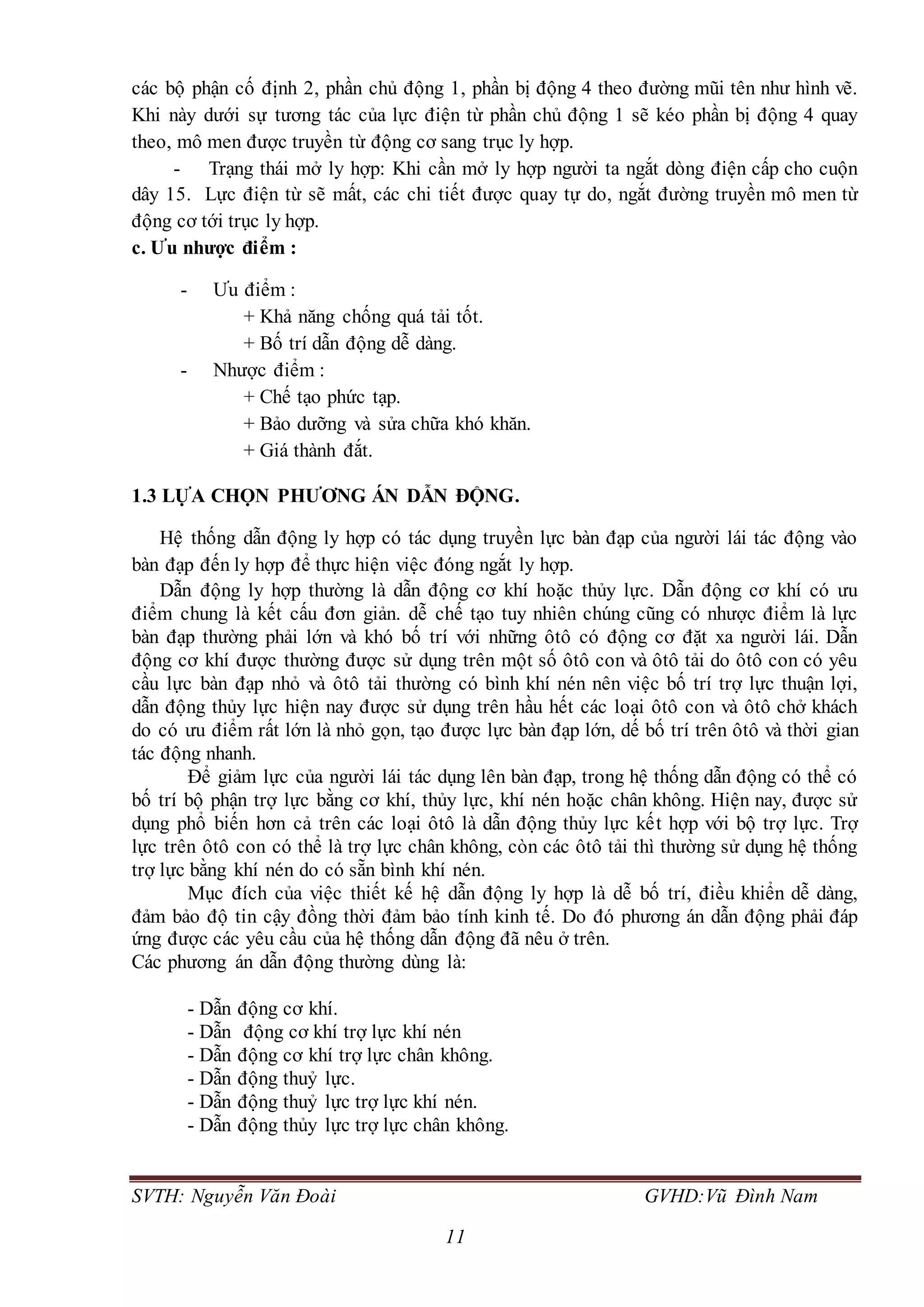 SVTH: Nguyễn Văn Đoài GVHD:Vũ Đình Nam
11
các bộ phận cố định 2, phần chủ động 1, phần bị động 4 theo đường mũi tên như hình vẽ.
Khi này dưới sự tương tác của lực điện từ phần chủ động 1 sẽ kéo phần bị động 4 quay
theo, mô men được truyền từ động cơ sang trục ly hợp.
- Trạng thái mở ly hợp: Khi cần mở ly hợp người ta ngắt dòng điện cấp cho cuộn
dây 15. Lực điện từ sẽ mất, các chi tiết được quay tự do, ngắt đường truyền mô men từ
động cơ tới trục ly hợp.
c. Ưu nhược điểm :
- Ưu điểm :
+ Khả năng chống quá tải tốt.
+ Bố trí dẫn động dễ dàng.
- Nhược điểm :
+ Chế tạo phức tạp.
+ Bảo dưỡng và sửa chữa khó khăn.
+ Giá thành đắt.
1.3 LỰA CHỌN PHƯƠNG ÁN DẪN ĐỘNG.
Hệ thống dẫn động ly hợp có tác dụng truyền lực bàn đạp của người lái tác động vào
bàn đạp đến ly hợp để thực hiện việc đóng ngắt ly hợp.
Dẫn động ly hợp thường là dẫn động cơ khí hoặc thủy lực. Dẫn động cơ khí có ưu
điểm chung là kết cấu đơn giản. dễ chế tạo tuy nhiên chúng cũng có nhược điểm là lực
bàn đạp thường phải lớn và khó bố trí với những ôtô có động cơ đặt xa người lái. Dẫn
động cơ khí được thường được sử dụng trên một số ôtô con và ôtô tải do ôtô con có yêu
cầu lực bàn đạp nhỏ và ôtô tải thường có bình khí nén nên việc bố trí trợ lực thuận lợi,
dẫn động thủy lực hiện nay được sử dụng trên hầu hết các loại ôtô con và ôtô chở khách
do có ưu điểm rất lớn là nhỏ gọn, tạo được lực bàn đạp lớn, dế bố trí trên ôtô và thời gian
tác động nhanh.
Để giảm lực của người lái tác dụng lên bàn đạp, trong hệ thống dẫn động có thể có
bố trí bộ phận trợ lực bằng cơ khí, thủy lực, khí nén hoặc chân không. Hiện nay, được sử
dụng phổ biến hơn cả trên các loại ôtô là dẫn động thủy lực kết hợp với bộ trợ lực. Trợ
lực trên ôtô con có thể là trợ lực chân không, còn các ôtô tải thì thường sử dụng hệ thống
trợ lực bằng khí nén do có sẵn bình khí nén.
Mục đích của việc thiết kế hệ dẫn động ly hợp là dễ bố trí, điều khiển dễ dàng,
đảm bảo độ tin cậy đồng thời đảm bảo tính kinh tế. Do đó phương án dẫn động phải đáp
ứng được các yêu cầu của hệ thống dẫn động đã nêu ở trên.
Các phương án dẫn động thường dùng là:
- Dẫn động cơ khí.
- Dẫn động cơ khí trợ lực khí nén
- Dẫn động cơ khí trợ lực chân không.
- Dẫn động thuỷ lực.
- Dẫn động thuỷ lực trợ lực khí nén.
- Dẫn động thủy lực trợ lực chân không.
 