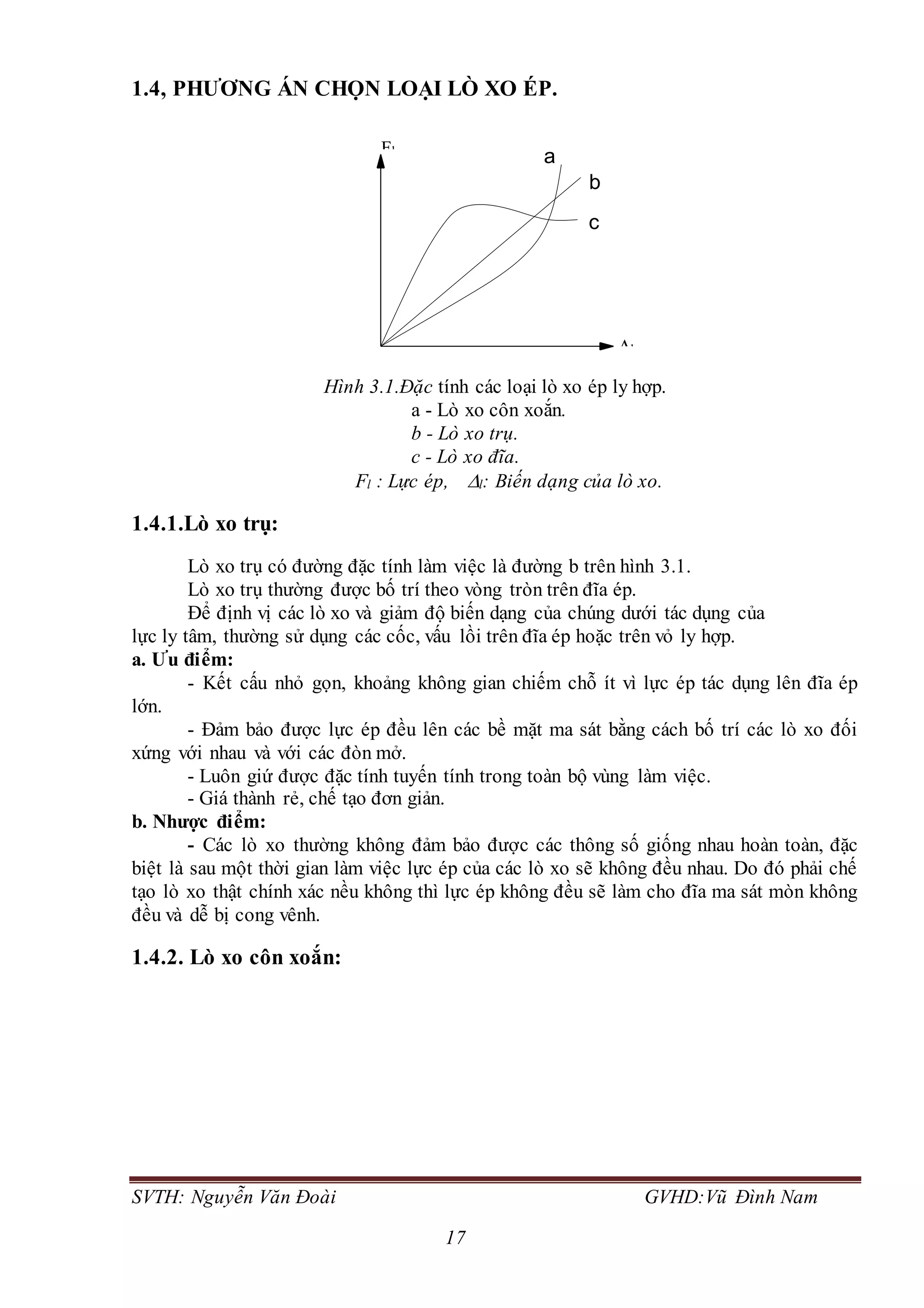 SVTH: Nguyễn Văn Đoài GVHD:Vũ Đình Nam
17
1.4, PHƯƠNG ÁN CHỌN LOẠI LÒ XO ÉP.
Hình 3.1.Đặc tính các loại lò xo ép ly hợp.
a - Lò xo côn xoắn.
b - Lò xo trụ.
c - Lò xo đĩa.
Fl : Lực ép, l: Biến dạng của lò xo.
1.4.1.Lò xo trụ:
Lò xo trụ có đường đặc tính làm việc là đường b trên hình 3.1.
Lò xo trụ thường được bố trí theo vòng tròn trên đĩa ép.
Để định vị các lò xo và giảm độ biến dạng của chúng dưới tác dụng của
lực ly tâm, thường sử dụng các cốc, vấu lồi trên đĩa ép hoặc trên vỏ ly hợp.
a. Ưu điểm:
- Kết cấu nhỏ gọn, khoảng không gian chiếm chỗ ít vì lực ép tác dụng lên đĩa ép
lớn.
- Đảm bảo được lực ép đều lên các bề mặt ma sát bằng cách bố trí các lò xo đối
xứng với nhau và với các đòn mở.
- Luôn giứ được đặc tính tuyến tính trong toàn bộ vùng làm việc.
- Giá thành rẻ, chế tạo đơn giản.
b. Nhược điểm:
- Các lò xo thường không đảm bảo được các thông số giống nhau hoàn toàn, đặc
biệt là sau một thời gian làm việc lực ép của các lò xo sẽ không đều nhau. Do đó phải chế
tạo lò xo thật chính xác nều không thì lực ép không đều sẽ làm cho đĩa ma sát mòn không
đều và dễ bị cong vênh.
1.4.2. Lò xo côn xoắn:
a
b
c
Fl
l
 