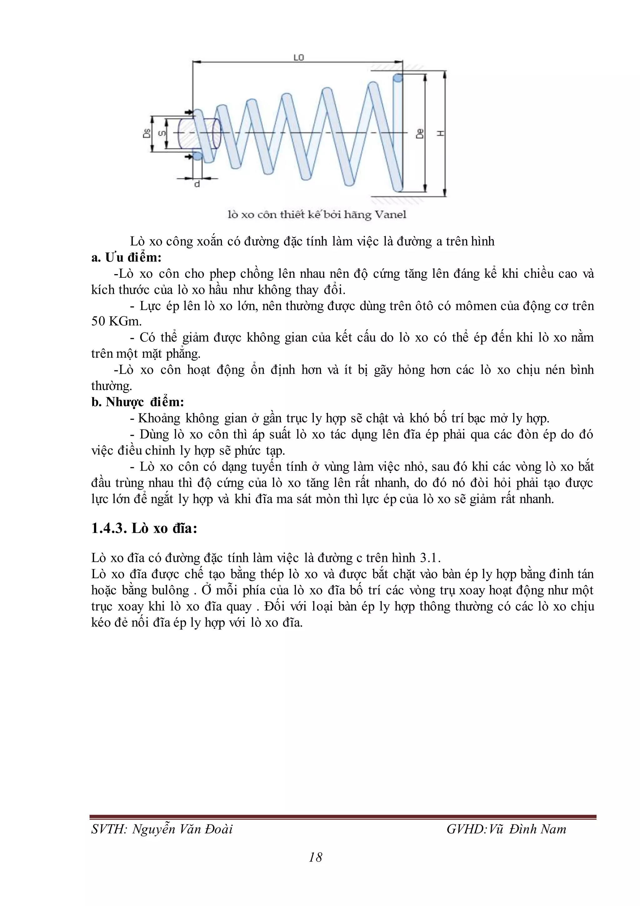 SVTH: Nguyễn Văn Đoài GVHD:Vũ Đình Nam
18
Lò xo công xoắn có đường đặc tính làm việc là đường a trên hình
a. Ưu điểm:
-Lò xo côn cho phep chồng lên nhau nên độ cứng tăng lên đáng kể khi chiều cao và
kích thước của lò xo hầu như không thay đổi.
- Lực ép lên lò xo lớn, nên thường được dùng trên ôtô có mômen của động cơ trên
50 KGm.
- Có thể giảm được không gian của kết cấu do lò xo có thể ép đến khi lò xo nằm
trên một mặt phẳng.
-Lò xo côn hoạt động ổn định hơn và ít bị gãy hỏng hơn các lò xo chịu nén bình
thường.
b. Nhược điểm:
- Khoảng không gian ở gần trục ly hợp sẽ chật và khó bố trí bạc mở ly hợp.
- Dùng lò xo côn thì áp suất lò xo tác dụng lên đĩa ép phải qua các đòn ép do đó
việc điều chỉnh ly hợp sẽ phức tạp.
- Lò xo côn có dạng tuyến tính ở vùng làm việc nhỏ, sau đó khi các vòng lò xo bắt
đầu trùng nhau thì độ cứng của lò xo tăng lên rất nhanh, do đó nó đòi hỏi phải tạo được
lực lớn để ngắt ly hợp và khi đĩa ma sát mòn thì lực ép của lò xo sẽ giảm rất nhanh.
1.4.3. Lò xo đĩa:
Lò xo đĩa có đường đặc tính làm việc là đường c trên hình 3.1.
Lò xo đĩa được chế tạo bằng thép lò xo và được bắt chặt vào bàn ép ly hợp bằng đinh tán
hoặc bằng bulông . Ở mỗi phía của lò xo đĩa bố trí các vòng trụ xoay hoạt động như một
trục xoay khi lò xo đĩa quay . Đối với loại bàn ép ly hợp thông thường có các lò xo chịu
kéo đẻ nối đĩa ép ly hợp với lò xo đĩa.
 