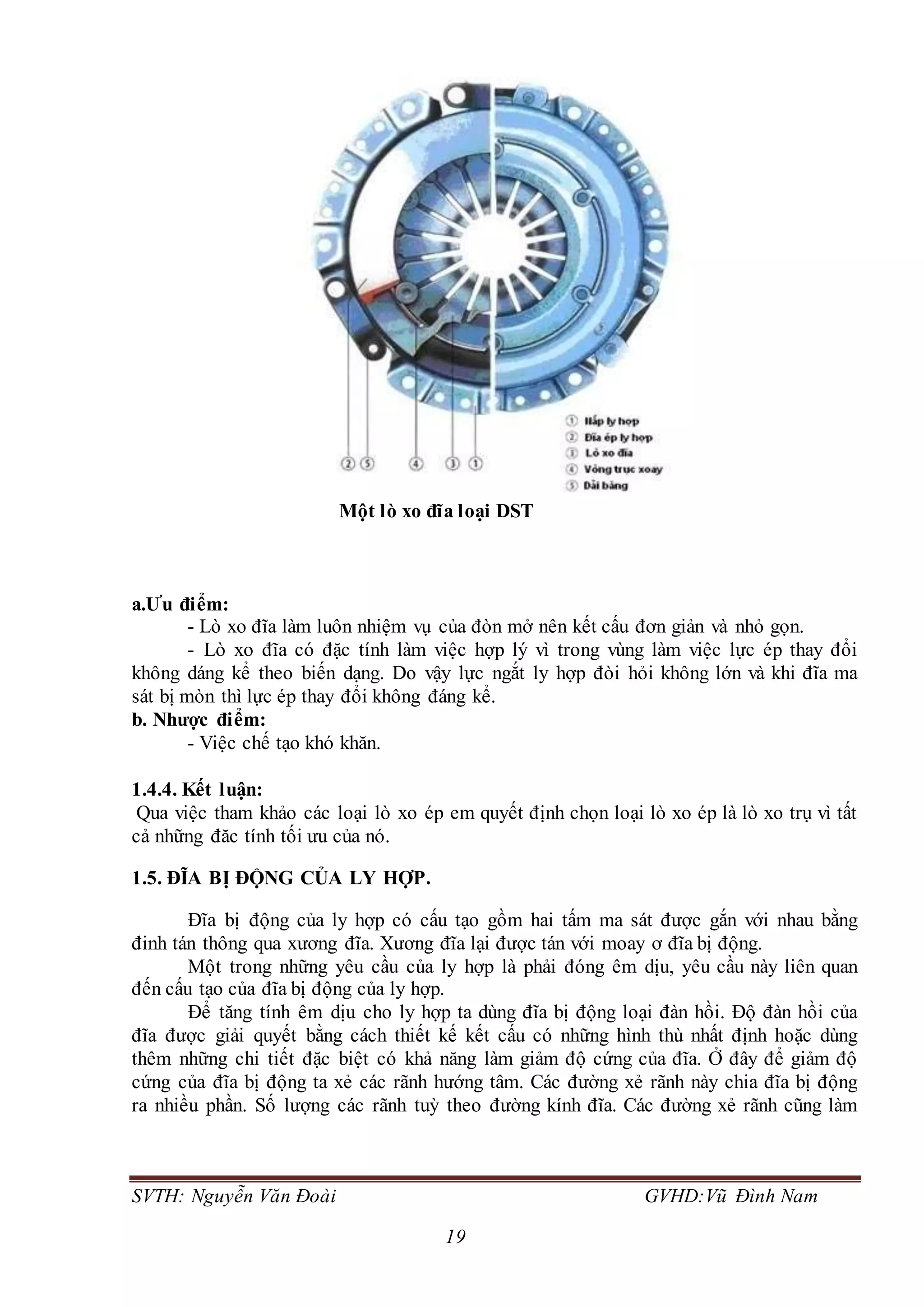 SVTH: Nguyễn Văn Đoài GVHD:Vũ Đình Nam
19
Một lò xo đĩa loại DST
a.Ưu điểm:
- Lò xo đĩa làm luôn nhiệm vụ của đòn mở nên kết cấu đơn giản và nhỏ gọn.
- Lò xo đĩa có đặc tính làm việc hợp lý vì trong vùng làm việc lực ép thay đổi
không dáng kể theo biến dạng. Do vậy lực ngắt ly hợp đòi hỏi không lớn và khi đĩa ma
sát bị mòn thì lực ép thay đổi không đáng kể.
b. Nhược điểm:
- Việc chế tạo khó khăn.
1.4.4. Kết luận:
Qua việc tham khảo các loại lò xo ép em quyết định chọn loại lò xo ép là lò xo trụ vì tất
cả những đăc tính tối ưu của nó.
1.5. ĐĨA BỊ ĐỘNG CỦA LY HỢP.
Đĩa bị động của ly hợp có cấu tạo gồm hai tấm ma sát được gắn với nhau bằng
đinh tán thông qua xương đĩa. Xương đĩa lại được tán với moay ơ đĩa bị động.
Một trong những yêu cầu của ly hợp là phải đóng êm dịu, yêu cầu này liên quan
đến cấu tạo của đĩa bị động của ly hợp.
Để tăng tính êm dịu cho ly hợp ta dùng đĩa bị động loại đàn hồi. Độ đàn hồi của
đĩa được giải quyết bằng cách thiết kế kết cấu có những hình thù nhất định hoặc dùng
thêm những chi tiết đặc biệt có khả năng làm giảm độ cứng của đĩa. Ở đây để giảm độ
cứng của đĩa bị động ta xẻ các rãnh hướng tâm. Các đường xẻ rãnh này chia đĩa bị động
ra nhiều phần. Số lượng các rãnh tuỳ theo đường kính đĩa. Các đường xẻ rãnh cũng làm
 