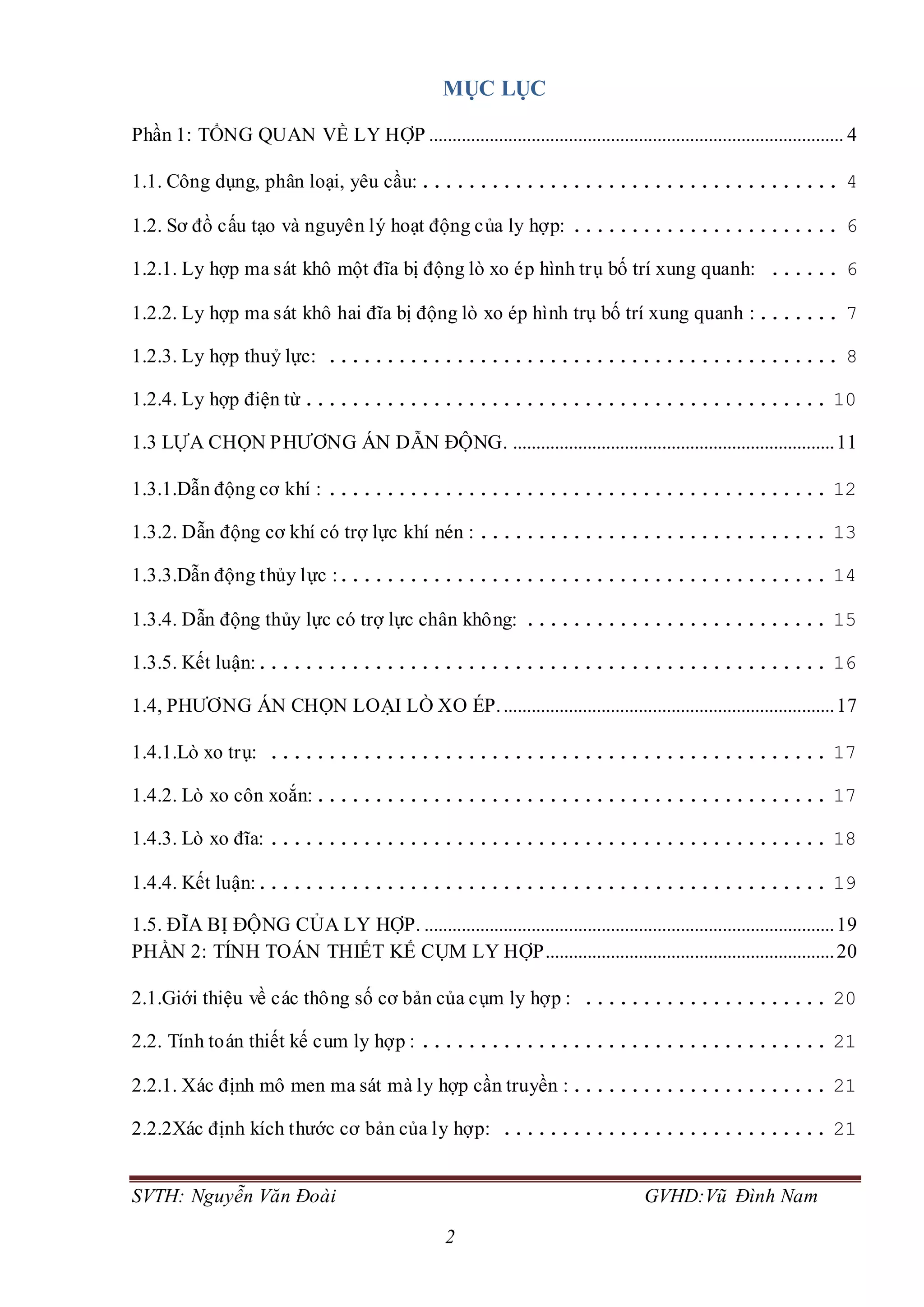 SVTH: Nguyễn Văn Đoài GVHD:Vũ Đình Nam
2
MỤC LỤC
Phần 1: TỔNG QUAN VỀ LY HỢP ......................................................................................... 4
1.1. Công dụng, phân loại, yêu cầu:.................................... 4
1.2. Sơ đồ cấu tạo và nguyên lý hoạt động của ly hợp: ....................... 6
1.2.1. Ly hợp ma sát khô một đĩa bị động lò xo ép hình trụ bố trí xung quanh: ...... 6
1.2.2. Ly hợp ma sát khô hai đĩa bị động lò xo ép hình trụ bố trí xung quanh :....... 7
1.2.3. Ly hợp thuỷ lực: ............................................ 8
1.2.4. Ly hợp điện từ............................................. 10
1.3 LỰA CHỌN PHƯƠNG ÁN DẪN ĐỘNG. .....................................................................11
1.3.1.Dẫn động cơ khí : ........................................... 12
1.3.2. Dẫn động cơ khí có trợ lực khí nén : .............................. 13
1.3.3.Dẫn động thủy lực :.......................................... 14
1.3.4. Dẫn động thủy lực có trợ lực chân không: .......................... 15
1.3.5. Kết luận:................................................. 16
1.4, PHƯƠNG ÁN CHỌN LOẠI LÒ XO ÉP........................................................................17
1.4.1.Lò xo trụ: ................................................ 17
1.4.2. Lò xo côn xoắn:............................................ 17
1.4.3. Lò xo đĩa: ................................................ 18
1.4.4. Kết luận:................................................. 19
1.5. ĐĨA BỊ ĐỘNG CỦA LY HỢP. ........................................................................................19
PHẦN 2: TÍNH TOÁN THIẾT KẾ CỤM LY HỢP..............................................................20
2.1.Giới thiệu về các thông số cơ bản của cụm ly hợp : ..................... 20
2.2. Tính toán thiết kế cum ly hợp : ................................... 21
2.2.1. Xác định mô men ma sát mà ly hợp cần truyền :...................... 21
2.2.2Xác định kích thước cơ bản của ly hợp: ............................ 21
 