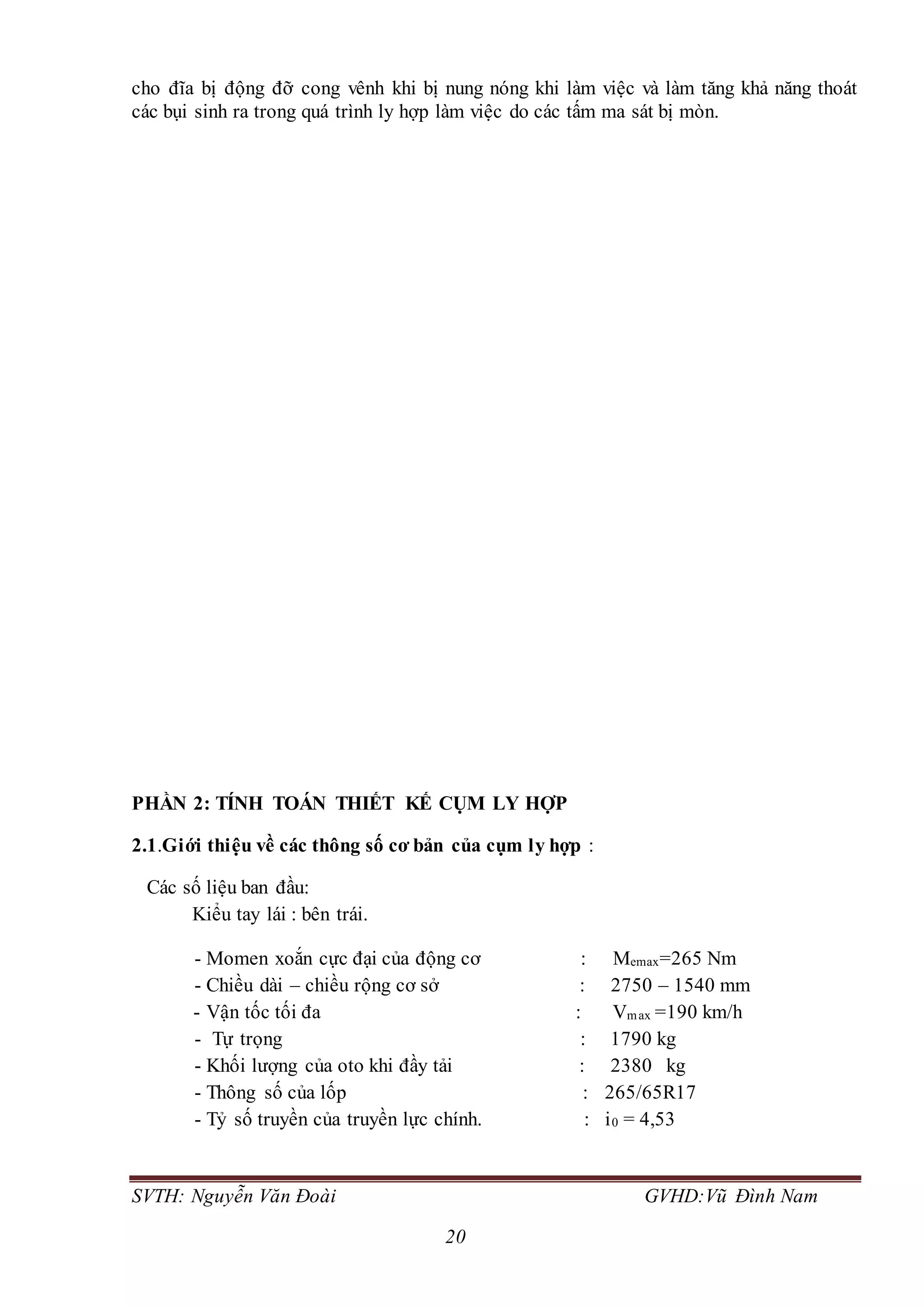 SVTH: Nguyễn Văn Đoài GVHD:Vũ Đình Nam
20
cho đĩa bị động đỡ cong vênh khi bị nung nóng khi làm việc và làm tăng khả năng thoát
các bụi sinh ra trong quá trình ly hợp làm việc do các tấm ma sát bị mòn.
PHẦN 2: TÍNH TOÁN THIẾT KẾ CỤM LY HỢP
2.1.Giới thiệu về các thông số cơ bản của cụm ly hợp :
Các số liệu ban đầu:
Kiểu tay lái : bên trái.
- Momen xoắn cực đại của động cơ : Memax=265 Nm
- Chiều dài – chiều rộng cơ sở : 2750 – 1540 mm
- Vận tốc tối đa : Vmax =190 km/h
- Tự trọng : 1790 kg
- Khối lượng của oto khi đầy tải : 2380 kg
- Thông số của lốp : 265/65R17
- Tỷ số truyền của truyền lực chính. : i0 = 4,53
 
