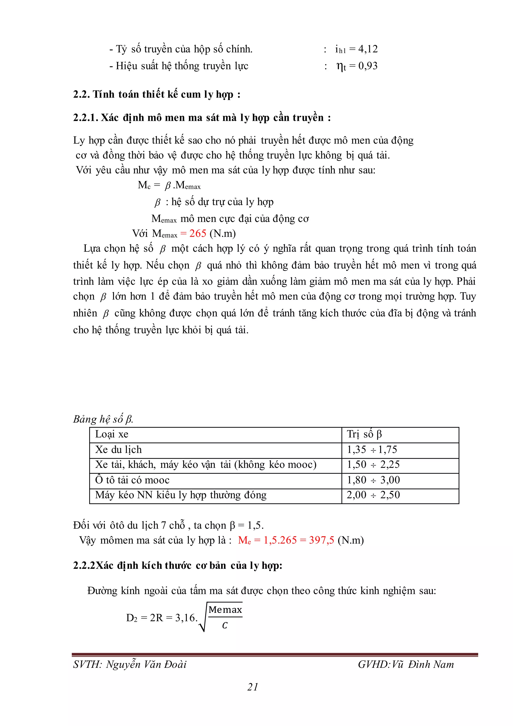 SVTH: Nguyễn Văn Đoài GVHD:Vũ Đình Nam
21
- Tỷ số truyền của hộp số chính. : ih1 = 4,12
- Hiệu suất hệ thống truyền lực : ηt = 0,93
2.2. Tính toán thiết kế cum ly hợp :
2.2.1. Xác định mô men ma sát mà ly hợp cần truyền :
Ly hợp cần được thiết kế sao cho nó phải truyền hết được mô men của động
cơ và đồng thời bảo vệ được cho hệ thống truyền lực không bị quá tải.
Với yêu cầu như vậy mô men ma sát của ly hợp được tính như sau:
Mc =  .Memax
 : hệ số dự trự của ly hợp
Memax mô men cực đại của động cơ
Với Memax = 265 (N.m)
Lựa chọn hệ số  một cách hợp lý có ý nghĩa rất quan trọng trong quá trình tính toán
thiết kế ly hợp. Nếu chọn  quá nhỏ thì không đảm bảo truyền hết mô men vì trong quá
trình làm việc lực ép của là xo giảm dần xuống làm giảm mô men ma sát của ly hợp. Phải
chọn  lớn hơn 1 để đảm bảo truyền hết mô men của động cơ trong mọi trường hợp. Tuy
nhiên  cũng không được chọn quá lớn để tránh tăng kích thước của đĩa bị động và tránh
cho hệ thống truyền lực khỏi bị quá tải.
Bảng hệ số β.
Loại xe Trị số β
Xe du lịch 1,35  1,75
Xe tải, khách, máy kéo vận tải (không kéo mooc) 1,50  2,25
Ô tô tải có mooc 1,80  3,00
Máy kéo NN kiểu ly hợp thường đóng 2,00  2,50
Đối với ôtô du lịch 7 chỗ , ta chọn β = 1,5.
Vậy mômen ma sát của ly hợp là : Me = 1,5.265 = 397,5 (N.m)
2.2.2Xác định kích thước cơ bản của ly hợp:
Đường kính ngoài của tấm ma sát được chọn theo công thức kinh nghiệm sau:
D2 = 2R = 3,16.√
Memax
𝐶
 