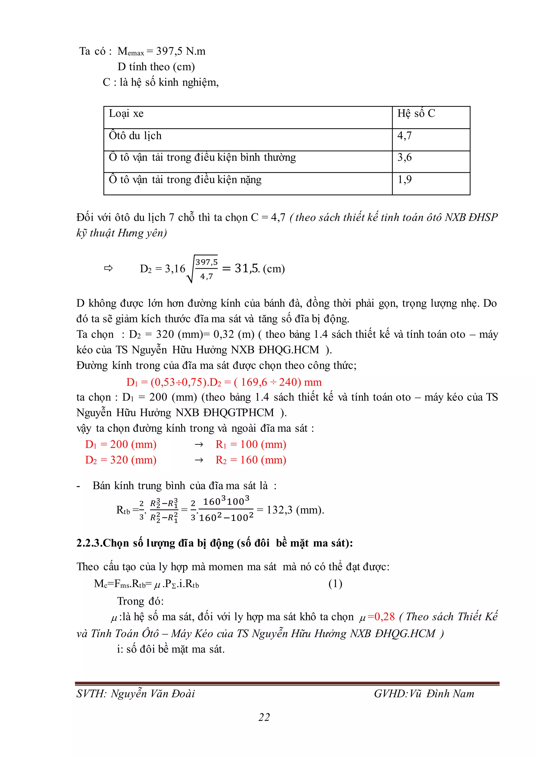 SVTH: Nguyễn Văn Đoài GVHD:Vũ Đình Nam
22
Ta có : Memax = 397,5 N.m
D tính theo (cm)
C : là hệ số kinh nghiệm,
Loại xe Hệ số C
Ôtô du lịch 4,7
Ô tô vận tải trong điều kiện bình thường 3,6
Ô tô vận tải trong điều kiện nặng 1,9
Đối với ôtô du lịch 7 chỗ thì ta chọn C = 4,7 ( theo sách thiết kế tinh toán ôtô NXB ĐHSP
kỹ thuật Hưng yên)
 D2 = 3,16√
397,5
4,7
= 31,5. (cm)
D không được lớn hơn đường kính của bánh đà, đồng thời phải gọn, trọng lượng nhẹ. Do
đó ta sẽ giảm kích thước đĩa ma sát và tăng số đĩa bị động.
Ta chọn : D2 = 320 (mm)= 0,32 (m) ( theo bảng 1.4 sách thiết kế và tính toán oto – máy
kéo của TS Nguyễn Hữu Hưởng NXB ĐHQG.HCM ).
Đường kính trong của đĩa ma sát được chọn theo công thức;
D1 = (0,530,75).D2 = ( 169,6 ÷ 240) mm
ta chọn : D1 = 200 (mm) (theo bảng 1.4 sách thiết kế và tính toán oto – máy kéo của TS
Nguyễn Hữu Hưởng NXB ĐHQGTPHCM ).
vậy ta chọn đường kính trong và ngoài đĩa ma sát :
D1 = 200 (mm) R1 = 100 (mm)
D2 = 320 (mm) R2 = 160 (mm)
- Bán kính trung bình của đĩa ma sát là :
Rtb =
2
3
.
𝑅2
3−𝑅1
3
𝑅2
2−𝑅1
2 =
2
3
.
16031003
1602−1002 = 132,3 (mm).
2.2.3.Chọn số lượng đĩa bị động (số đôi bề mặt ma sát):
Theo cấu tạo của ly hợp mà momen ma sát mà nó có thể đạt được:
Mc=Fms.Rtb=  .P.i.Rtb (1)
Trong đó:
 :là hệ số ma sát, đối với ly hợp ma sát khô ta chọn  =0,28 ( Theo sách Thiết Kế
và Tính Toán Ôtô – Máy Kéo của TS Nguyễn Hữu Hưởng NXB ĐHQG.HCM )
i: số đôi bề mặt ma sát.
 