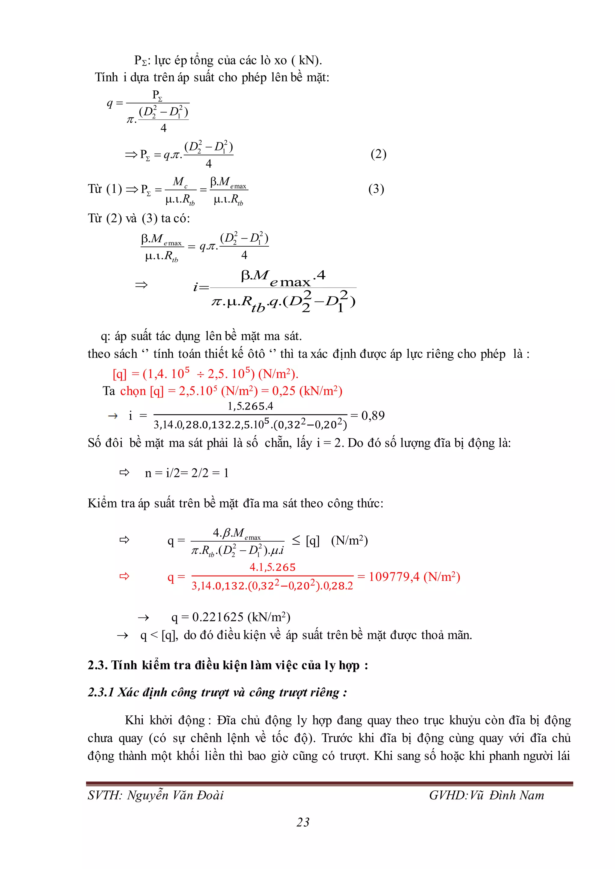SVTH: Nguyễn Văn Đoài GVHD:Vũ Đình Nam
23
P: lực ép tổng của các lò xo ( kN).
Tính i dựa trên áp suất cho phép lên bề mặt:
2 2
2 1
P
( )
.
4
q
D D





2 2
2 1( )
P . .
4
D D
q

 (2)
Từ (1)  max.
P c e
tb tb
M M
R R


 
 
(3)
Từ (2) và (3) ta có:
max. e
tb
M
R



2 2
2 1( )
. .
4
D D
q


. .4
max
2 2. .( )
2 1
M
ei
R q D D
tb



 
q: áp suất tác dụng lên bề mặt ma sát.
theo sách ‘’ tính toán thiết kế ôtô ‘’ thì ta xác định được áp lực riêng cho phép là :
[q] = (1,4. 105
 2,5. 105
) (N/m2).
Ta chọn [q] = 2,5.105 (N/m2) = 0,25 (kN/m2)
i =
1,5.265.4
3,14.0,28.0,132.2,5.105.(0,322−0,202)
= 0,89
Số đôi bề mặt ma sát phải là số chẵn, lấy i = 2. Do đó số lượng đĩa bị động là:
 n = i/2= 2/2 = 1
Kiểm tra áp suất trên bề mặt đĩa ma sát theo công thức:
 q = max
2 2
2 1
4. .
. .( ). .
e
tb
M
R D D i

 
 [q] (N/m2)
 q =
4.1,5.265
3,14.0,132.(0,322−0,202).0,28.2
= 109779,4 (N/m2)
 q = 0.221625 (kN/m2)
 q < [q], do đó điều kiện về áp suất trên bề mặt được thoả mãn.
2.3. Tính kiểm tra điều kiện làm việc của ly hợp :
2.3.1 Xác định công trượt và công trượt riêng :
Khi khởi động : Đĩa chủ động ly hợp đang quay theo trục khuỷu còn đĩa bị động
chưa quay (có sự chênh lệnh về tốc độ). Trước khi đĩa bị động cùng quay với đĩa chủ
động thành một khối liền thì bao giờ cũng có trượt. Khi sang số hoặc khi phanh người lái
 