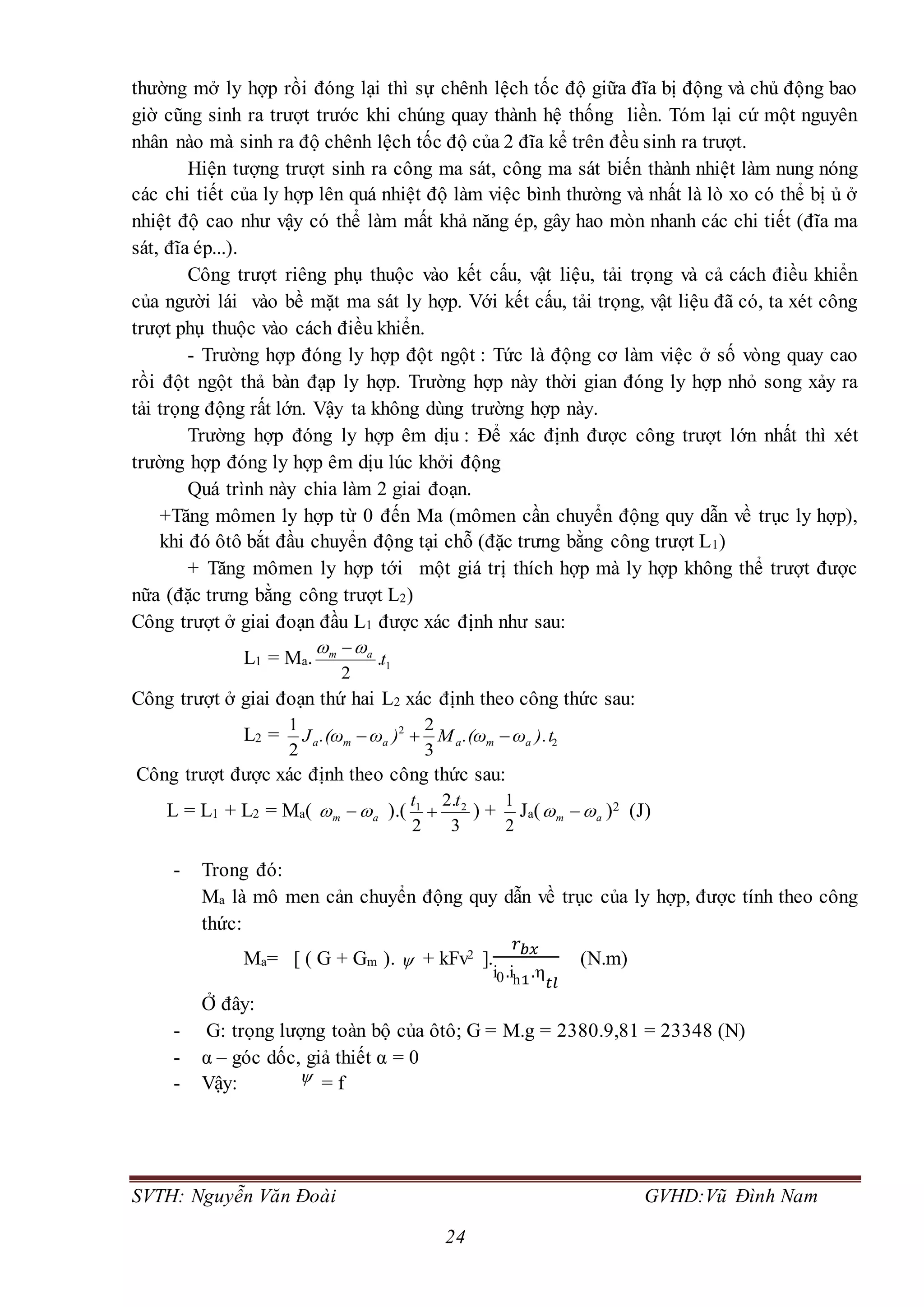 SVTH: Nguyễn Văn Đoài GVHD:Vũ Đình Nam
24
thường mở ly hợp rồi đóng lại thì sự chênh lệch tốc độ giữa đĩa bị động và chủ động bao
giờ cũng sinh ra trượt trước khi chúng quay thành hệ thống liền. Tóm lại cứ một nguyên
nhân nào mà sinh ra độ chênh lệch tốc độ của 2 đĩa kể trên đều sinh ra trượt.
Hiện tượng trượt sinh ra công ma sát, công ma sát biến thành nhiệt làm nung nóng
các chi tiết của ly hợp lên quá nhiệt độ làm việc bình thường và nhất là lò xo có thể bị ủ ở
nhiệt độ cao như vậy có thể làm mất khả năng ép, gây hao mòn nhanh các chi tiết (đĩa ma
sát, đĩa ép...).
Công trượt riêng phụ thuộc vào kết cấu, vật liệu, tải trọng và cả cách điều khiển
của người lái vào bề mặt ma sát ly hợp. Với kết cấu, tải trọng, vật liệu đã có, ta xét công
trượt phụ thuộc vào cách điều khiển.
- Trường hợp đóng ly hợp đột ngột : Tức là động cơ làm việc ở số vòng quay cao
rồi đột ngột thả bàn đạp ly hợp. Trường hợp này thời gian đóng ly hợp nhỏ song xảy ra
tải trọng động rất lớn. Vậy ta không dùng trường hợp này.
Trường hợp đóng ly hợp êm dịu : Để xác định được công trượt lớn nhất thì xét
trường hợp đóng ly hợp êm dịu lúc khởi động
Quá trình này chia làm 2 giai đoạn.
+Tăng mômen ly hợp từ 0 đến Ma (mômen cần chuyển động quy dẫn về trục ly hợp),
khi đó ôtô bắt đầu chuyển động tại chỗ (đặc trưng bằng công trượt L1)
+ Tăng mômen ly hợp tới một giá trị thích hợp mà ly hợp không thể trượt được
nữa (đặc trưng bằng công trượt L2)
Công trượt ở giai đoạn đầu L1 được xác định như sau:
L1 = Ma. 1.
2
tam  
Công trượt ở giai đoạn thứ hai L2 xác định theo công thức sau:
L2 = 2
2
3
2
2
1
).tω.(ωM)ω.(ωJ amaama 
Công trượt được xác định theo công thức sau:
L = L1 + L2 = Ma( am   ).(
3
.2
2
21 tt
 ) +
2
1
Ja( am   )2 (J)
- Trong đó:
Ma là mô men cản chuyển động quy dẫn về trục của ly hợp, được tính theo công
thức:
Ma= [ ( G + Gm ).  + kFv2 ].
𝑟 𝑏𝑥
i0.ih1.
𝑡𝑙
(N.m)
Ở đây:
- G: trọng lượng toàn bộ của ôtô; G = M.g = 2380.9,81 = 23348 (N)
- α – góc dốc, giả thiết α = 0
- Vậy:  = f
 