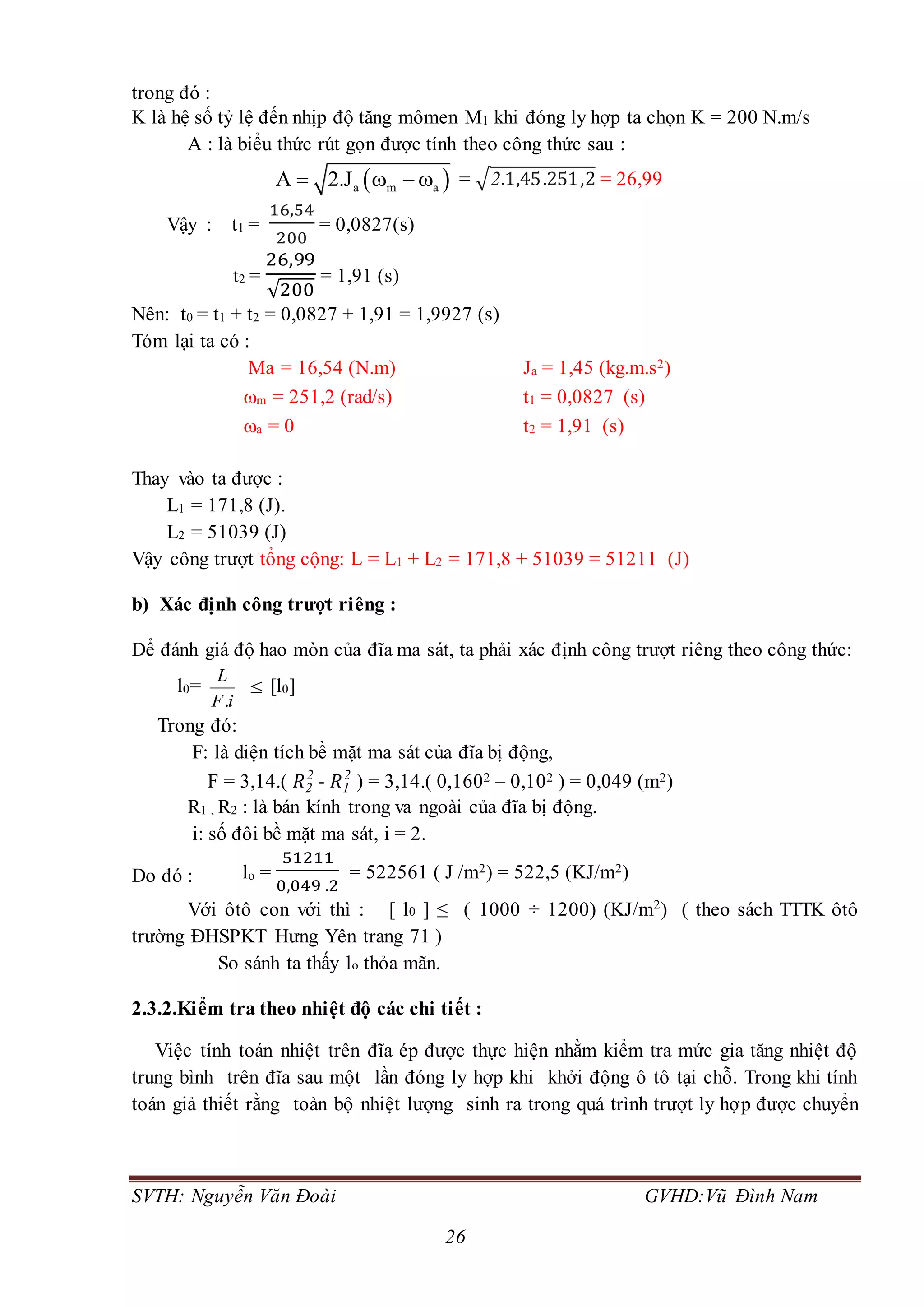 SVTH: Nguyễn Văn Đoài GVHD:Vũ Đình Nam
26
trong đó :
K là hệ số tỷ lệ đến nhịp độ tăng mômen M1 khi đóng ly hợp ta chọn K = 200 N.m/s
A : là biểu thức rút gọn được tính theo công thức sau :
 a m aA 2.J    = √2.1,45.251,2 = 26,99
Vậy : t1 =
16,54
200
= 0,0827(s)
t2 =
26,99
√200
= 1,91 (s)
Nên: t0 = t1 + t2 = 0,0827 + 1,91 = 1,9927 (s)
Tóm lại ta có :
Ma = 16,54 (N.m) Ja = 1,45 (kg.m.s2)
m = 251,2 (rad/s) t1 = 0,0827 (s)
a = 0 t2 = 1,91 (s)
Thay vào ta được :
L1 = 171,8 (J).
L2 = 51039 (J)
Vậy công trượt tổng cộng: L = L1 + L2 = 171,8 + 51039 = 51211 (J)
b) Xác định công trượt riêng :
Để đánh giá độ hao mòn của đĩa ma sát, ta phải xác định công trượt riêng theo công thức:
l0=
iF
L
.
 [l0]
Trong đó:
F: là diện tích bề mặt ma sát của đĩa bị động,
F = 3,14.( 𝑅2
2
- 𝑅1
2
) = 3,14.( 0,1602 – 0,102 ) = 0,049 (m2)
R1 , R2 : là bán kính trong va ngoài của đĩa bị động.
i: số đôi bề mặt ma sát, i = 2.
Do đó : lo =
51211
0,049 .2
= 522561 ( J /m2) = 522,5 (KJ/m2)
Với ôtô con với thì : [ l0 ] ≤ ( 1000 ÷ 1200) (KJ/m2
) ( theo sách TTTK ôtô
trường ĐHSPKT Hưng Yên trang 71 )
So sánh ta thấy lo thỏa mãn.
2.3.2.Kiểm tra theo nhiệt độ các chi tiết :
Việc tính toán nhiệt trên đĩa ép được thực hiện nhằm kiểm tra mức gia tăng nhiệt độ
trung bình trên đĩa sau một lần đóng ly hợp khi khởi động ô tô tại chỗ. Trong khi tính
toán giả thiết rằng toàn bộ nhiệt lượng sinh ra trong quá trình trượt ly hợp được chuyển
 