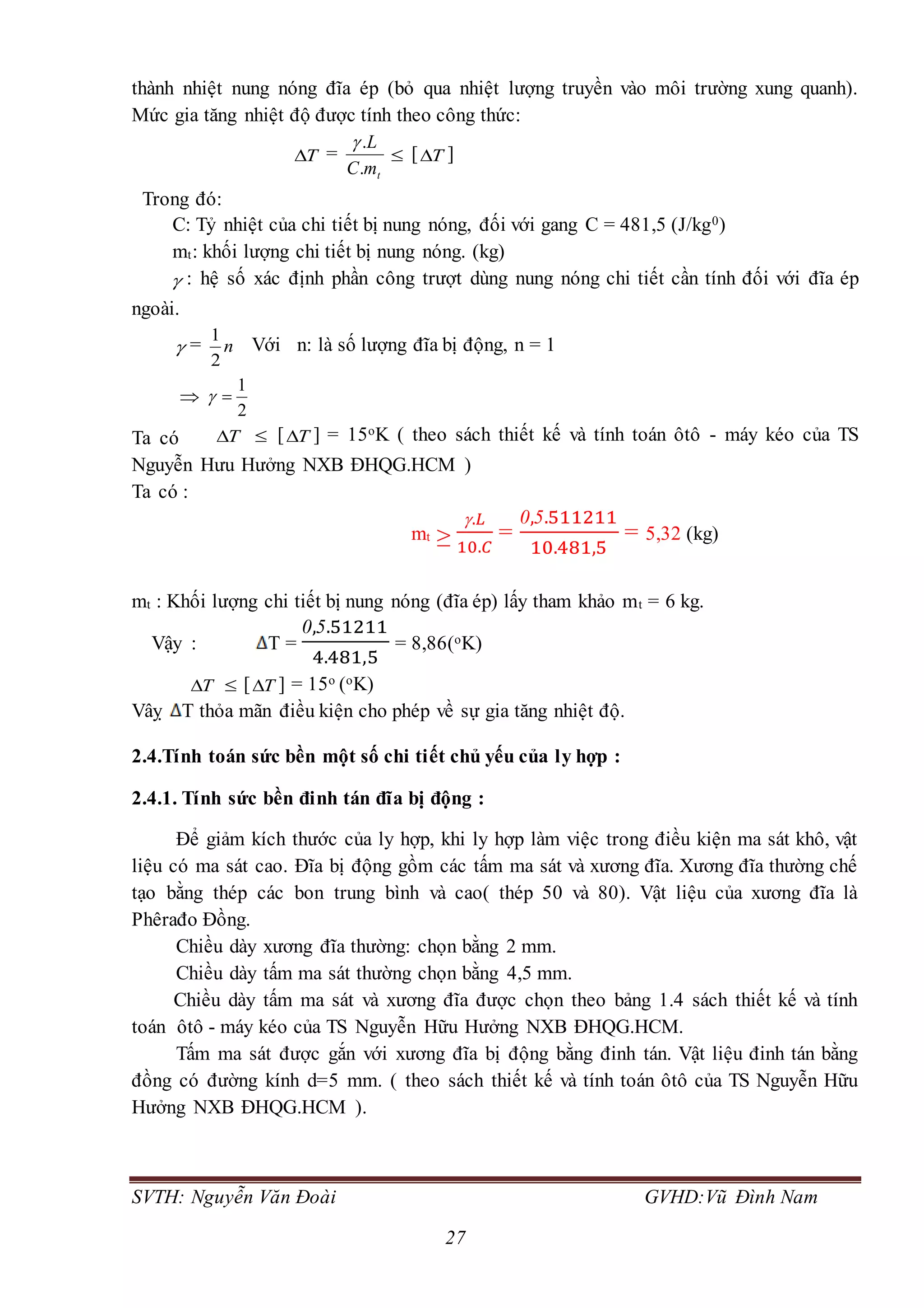 SVTH: Nguyễn Văn Đoài GVHD:Vũ Đình Nam
27
thành nhiệt nung nóng đĩa ép (bỏ qua nhiệt lượng truyền vào môi trường xung quanh).
Mức gia tăng nhiệt độ được tính theo công thức:
T =
tmC
L
.
.
 [ T ]
Trong đó:
C: Tỷ nhiệt của chi tiết bị nung nóng, đối với gang C = 481,5 (J/kg0)
mt: khối lượng chi tiết bị nung nóng. (kg)
 : hệ số xác định phần công trượt dùng nung nóng chi tiết cần tính đối với đĩa ép
ngoài.
 = n
2
1
Với n: là số lượng đĩa bị động, n = 1

2
1

Ta có T  [ T ] = 15oK ( theo sách thiết kế và tính toán ôtô - máy kéo của TS
Nguyễn Hưu Hưởng NXB ĐHQG.HCM )
Ta có :
mt ≥
.𝐿
10.𝐶
=
0,5.511211
10.481,5
= 5,32 (kg)
mt : Khối lượng chi tiết bị nung nóng (đĩa ép) lấy tham khảo mt = 6 kg.
Vậy : T =
0,5.51211
4.481,5
= 8,86(oK)
T  [ T ] = 15o (oK)
Vâỵ T thỏa mãn điều kiện cho phép về sự gia tăng nhiệt độ.
2.4.Tính toán sức bền một số chi tiết chủ yếu của ly hợp :
2.4.1. Tính sức bền đinh tán đĩa bị động :
Để giảm kích thước của ly hợp, khi ly hợp làm việc trong điều kiện ma sát khô, vật
liệu có ma sát cao. Đĩa bị động gồm các tấm ma sát và xương đĩa. Xương đĩa thường chế
tạo bằng thép các bon trung bình và cao( thép 50 và 80). Vật liệu của xương đĩa là
Phêrađo Đồng.
Chiều dày xương đĩa thường: chọn bằng 2 mm.
Chiều dày tấm ma sát thường chọn bằng 4,5 mm.
Chiều dày tấm ma sát và xương đĩa được chọn theo bảng 1.4 sách thiết kế và tính
toán ôtô - máy kéo của TS Nguyễn Hữu Hưởng NXB ĐHQG.HCM.
Tấm ma sát được gắn với xương đĩa bị động bằng đinh tán. Vật liệu đinh tán bằng
đồng có đường kính d=5 mm. ( theo sách thiết kế và tính toán ôtô của TS Nguyễn Hữu
Hưởng NXB ĐHQG.HCM ).
 