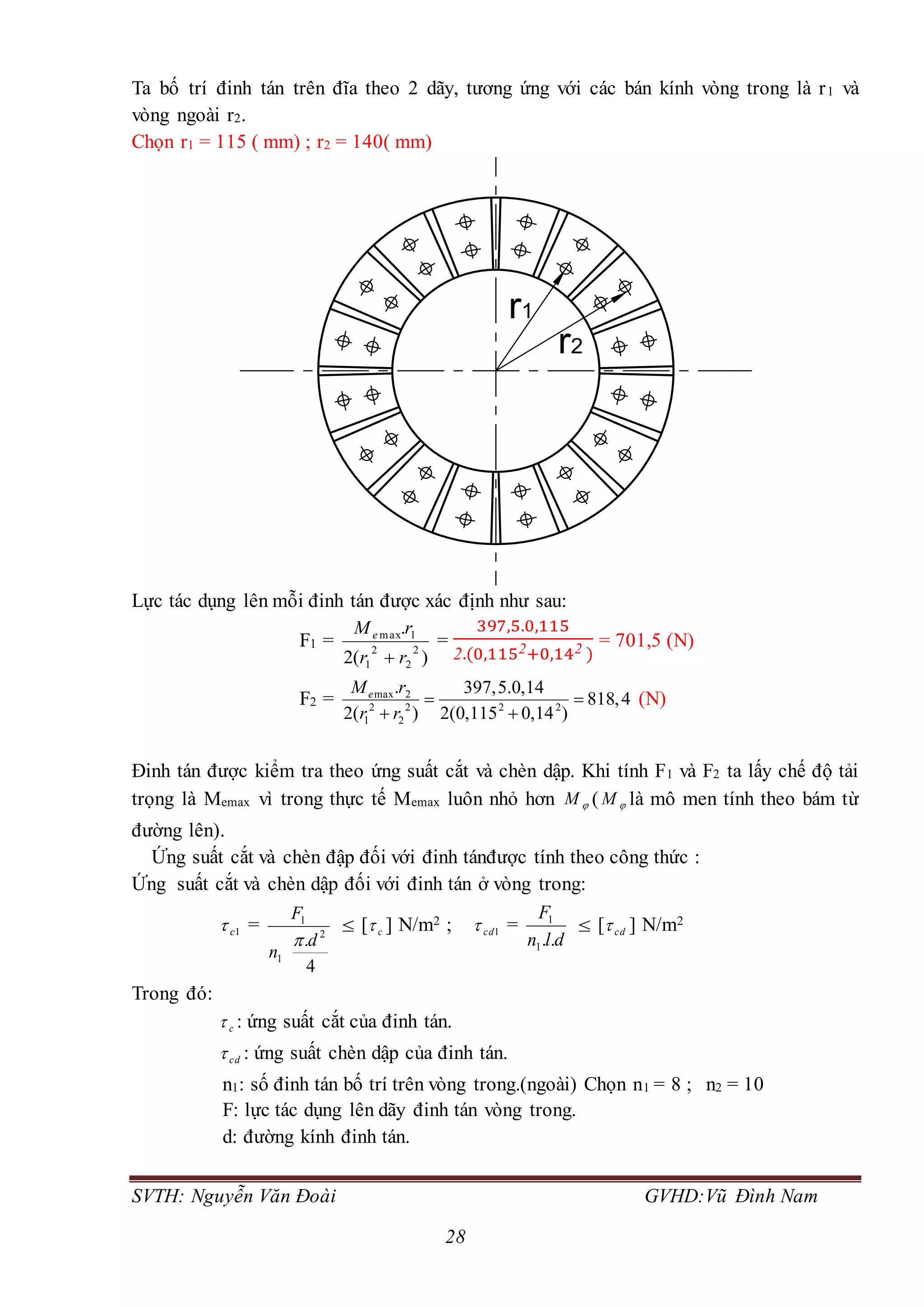 SVTH: Nguyễn Văn Đoài GVHD:Vũ Đình Nam
28
Ta bố trí đinh tán trên đĩa theo 2 dãy, tương ứng với các bán kính vòng trong là r1 và
vòng ngoài r2.
Chọn r1 = 115 ( mm) ; r2 = 140( mm)
Lực tác dụng lên mỗi đinh tán được xác định như sau:
F1 =
)(2
.
2
2
2
1
1max
rr
rMe

=
397,5.0,115
2.(0,1152+0,142 )
= 701,5 (N)
F2 = max 2
2 2 2 2
1 2
. 397,5.0,14
818,4
2( ) 2(0,115 0,14 )
eM r
r r
 
 
(N)
Đinh tán được kiểm tra theo ứng suất cắt và chèn dập. Khi tính F1 và F2 ta lấy chế độ tải
trọng là Memax vì trong thực tế Memax luôn nhỏ hơn M ( M là mô men tính theo bám từ
đường lên).
Ứng suất cắt và chèn đập đối với đinh tánđược tính theo công thức :
Ứng suất cắt và chèn dập đối với đinh tán ở vòng trong:
1c =
4
. 2
1
1
d
n
F

 [ c ] N/m2 ; 1cd =
dln
F
..1
1
 [ cd ] N/m2
Trong đó:
c : ứng suất cắt của đinh tán.
cd : ứng suất chèn dập của đinh tán.
n1: số đinh tán bố trí trên vòng trong.(ngoài) Chọn n1 = 8 ; n2 = 10
F: lực tác dụng lên dãy đinh tán vòng trong.
d: đường kính đinh tán.
r1
r2
 
