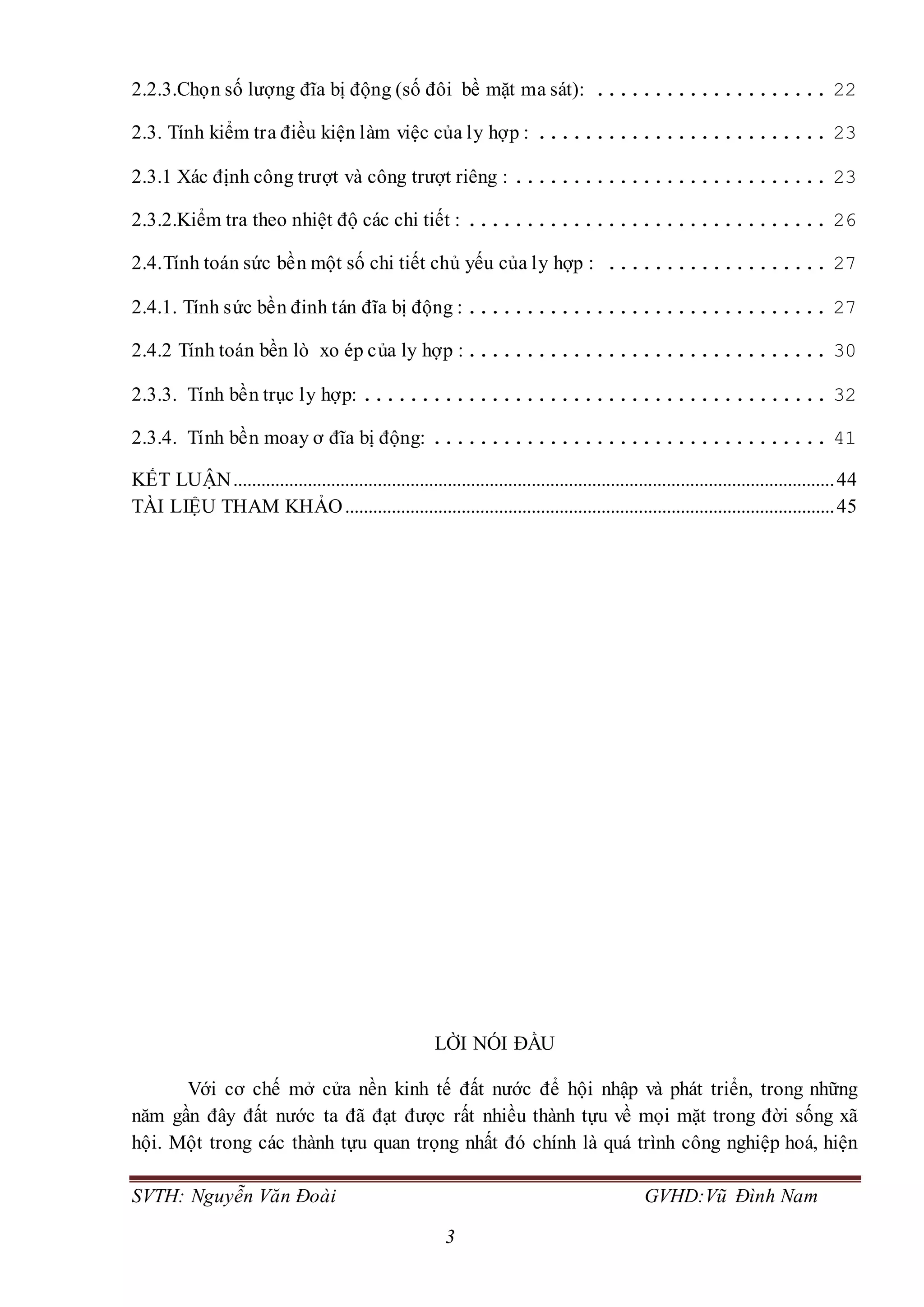 SVTH: Nguyễn Văn Đoài GVHD:Vũ Đình Nam
3
2.2.3.Chọn số lượng đĩa bị động (số đôi bề mặt ma sát): .................... 22
2.3. Tính kiểm tra điều kiện làm việc của ly hợp : ......................... 23
2.3.1 Xác định công trượt và công trượt riêng : ........................... 23
2.3.2.Kiểm tra theo nhiệt độ các chi tiết : ............................... 26
2.4.Tính toán sức bền một số chi tiết chủ yếu của ly hợp : ................... 27
2.4.1. Tính sức bền đinh tán đĩa bị động : ............................... 27
2.4.2 Tính toán bền lò xo ép của ly hợp :............................... 30
2.3.3. Tính bền trục ly hợp: ........................................ 32
2.3.4. Tính bền moay ơ đĩa bị động: .................................. 41
KẾT LUẬN.................................................................................................................................44
TÀI LIỆU THAM KHẢO.........................................................................................................45
LỜI NÓI ĐẦU
Với cơ chế mở cửa nền kinh tế đất nước để hội nhập và phát triển, trong những
năm gần đây đất nước ta đã đạt được rất nhiều thành tựu về mọi mặt trong đời sống xã
hội. Một trong các thành tựu quan trọng nhất đó chính là quá trình công nghiệp hoá, hiện
 