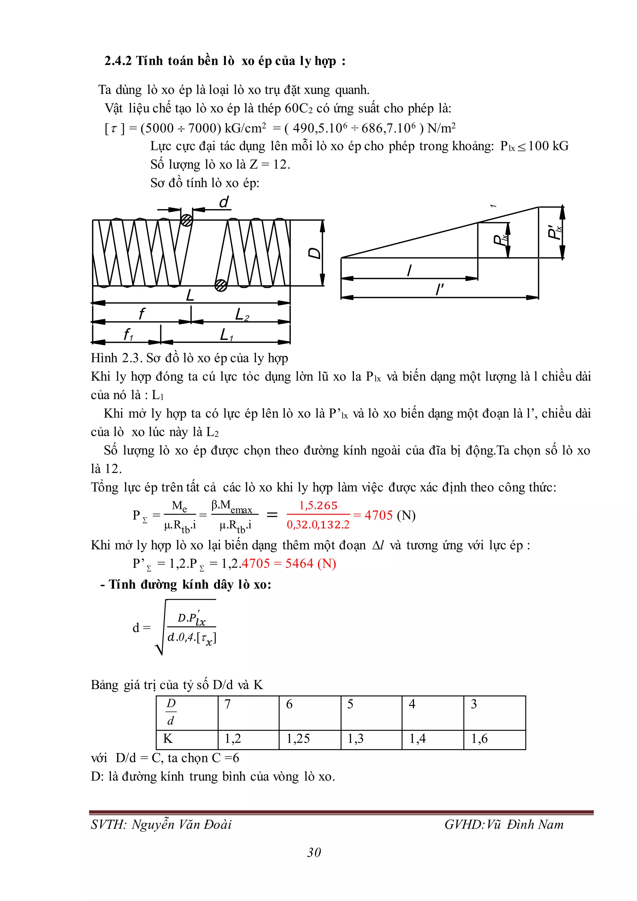 SVTH: Nguyễn Văn Đoài GVHD:Vũ Đình Nam
30
2.4.2 Tính toán bền lò xo ép của ly hợp :
Ta dùng lò xo ép là loại lò xo trụ đặt xung quanh.
Vật liệu chế tạo lò xo ép là thép 60C2 có ứng suất cho phép là:
[ ] = (5000  7000) kG/cm2 = ( 490,5.106 ÷ 686,7.106 ) N/m2
Lực cực đại tác dụng lên mỗi lò xo ép cho phép trong khoảng: Plx 100 kG
Số lượng lò xo là Z = 12.
Sơ đồ tính lò xo ép:
Hình 2.3. Sơ đồ lò xo ép của ly hợp
Khi ly hợp đóng ta cú lực tỏc dụng lờn lũ xo la Plx và biến dạng một lượng là l chiều dài
của nó là : L1
Khi mở ly hợp ta có lực ép lên lò xo là P’lx và lò xo biến dạng một đoạn là l’, chiều dài
của lò xo lúc này là L2
Số lượng lò xo ép được chọn theo đường kính ngoài của đĩa bị động.Ta chọn số lò xo
là 12.
Tổng lực ép trên tất cả các lò xo khi ly hợp làm việc được xác định theo công thức:
P  =
Me
µ.Rtb.i
=
β.Memax
µ.Rtb.i
=
1,5.265
0,32.0,132.2
= 4705 (N)
Khi mở ly hợp lò xo lại biến dạng thêm một đoạn l và tương ứng với lực ép :
P’ = 1,2.P  = 1,2.4705 = 5464 (N)
- Tính đường kính dây lò xo:
d = √
𝐷.𝑃𝑙𝑥
′
𝑑.0,4.[ 𝑥]
Bảng giá trị của tỷ số D/d và K
D
d
7 6 5 4 3
K 1,2 1,25 1,3 1,4 1,6
với D/d = C, ta chọn C =6
D: là đường kính trung bình của vòng lò xo.
 