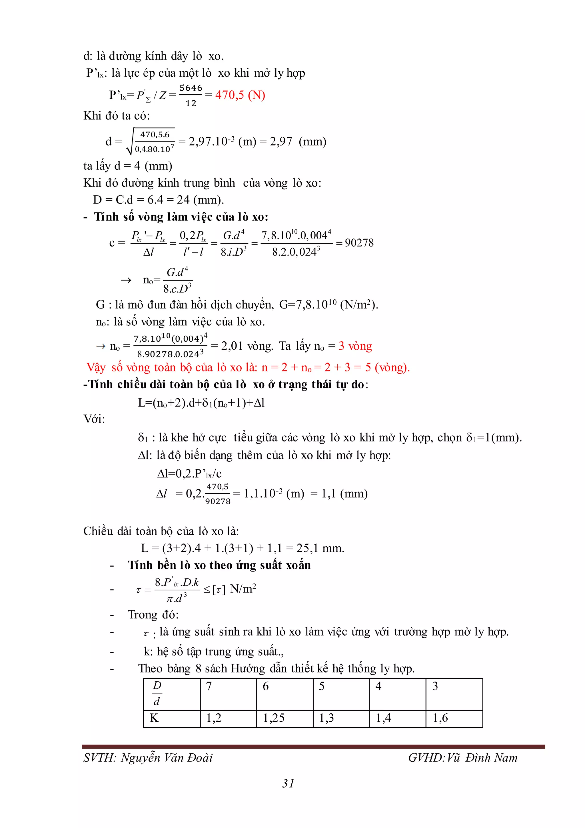 SVTH: Nguyễn Văn Đoài GVHD:Vũ Đình Nam
31
d: là đường kính dây lò xo.
P’lx: là lực ép của một lò xo khi mở ly hợp
P’lx= '
/P Z =
5646
12
= 470,5 (N)
Khi đó ta có:
d = √
470,5.6
0,4.80.107 = 2,97.10-3 (m) = 2,97 (mm)
ta lấy d = 4 (mm)
Khi đó đường kính trung bình của vòng lò xo:
D = C.d = 6.4 = 24 (mm).
- Tính số vòng làm việc của lò xo:
c =
4 10 4
3 3
' 0,2 . 7,8.10 .0,004
90278
8. . 8.2.0,024
lx lx lxP P P G d
l l l i D

   
 
 no=
4
3
.
8. .
G d
c D
G : là mô đun đàn hồi dịch chuyển, G=7,8.1010 (N/m2).
no: là số vòng làm việc của lò xo.
no =
7,8.1010(0,004)4
8.90278.0.0243
= 2,01 vòng. Ta lấy no = 3 vòng
Vậy số vòng toàn bộ của lò xo là: n = 2 + no = 2 + 3 = 5 (vòng).
-Tính chiều dài toàn bộ của lò xo ở trạng thái tự do:
L=(no+2).d+1(no+1)+l
Với:
1 : là khe hở cực tiểu giữa các vòng lò xo khi mở ly hợp, chọn 1=1(mm).
l: là độ biến dạng thêm của lò xo khi mở ly hợp:
l=0,2.P’lx/c
l = 0,2.
470,5
90278
= 1,1.10-3 (m) = 1,1 (mm)
Chiều dài toàn bộ của lò xo là:
L = (3+2).4 + 1.(3+1) + 1,1 = 25,1 mm.
- Tính bền lò xo theo ứng suất xoắn
- ][
.
...8
3
'


 
d
kDP lx
N/m2
- Trong đó:
-  : là ứng suất sinh ra khi lò xo làm việc ứng với trường hợp mở ly hợp.
- k: hệ số tập trung ứng suất.,
- Theo bảng 8 sách Hướng dẫn thiết kế hệ thống ly hợp.
D
d
7 6 5 4 3
K 1,2 1,25 1,3 1,4 1,6
 