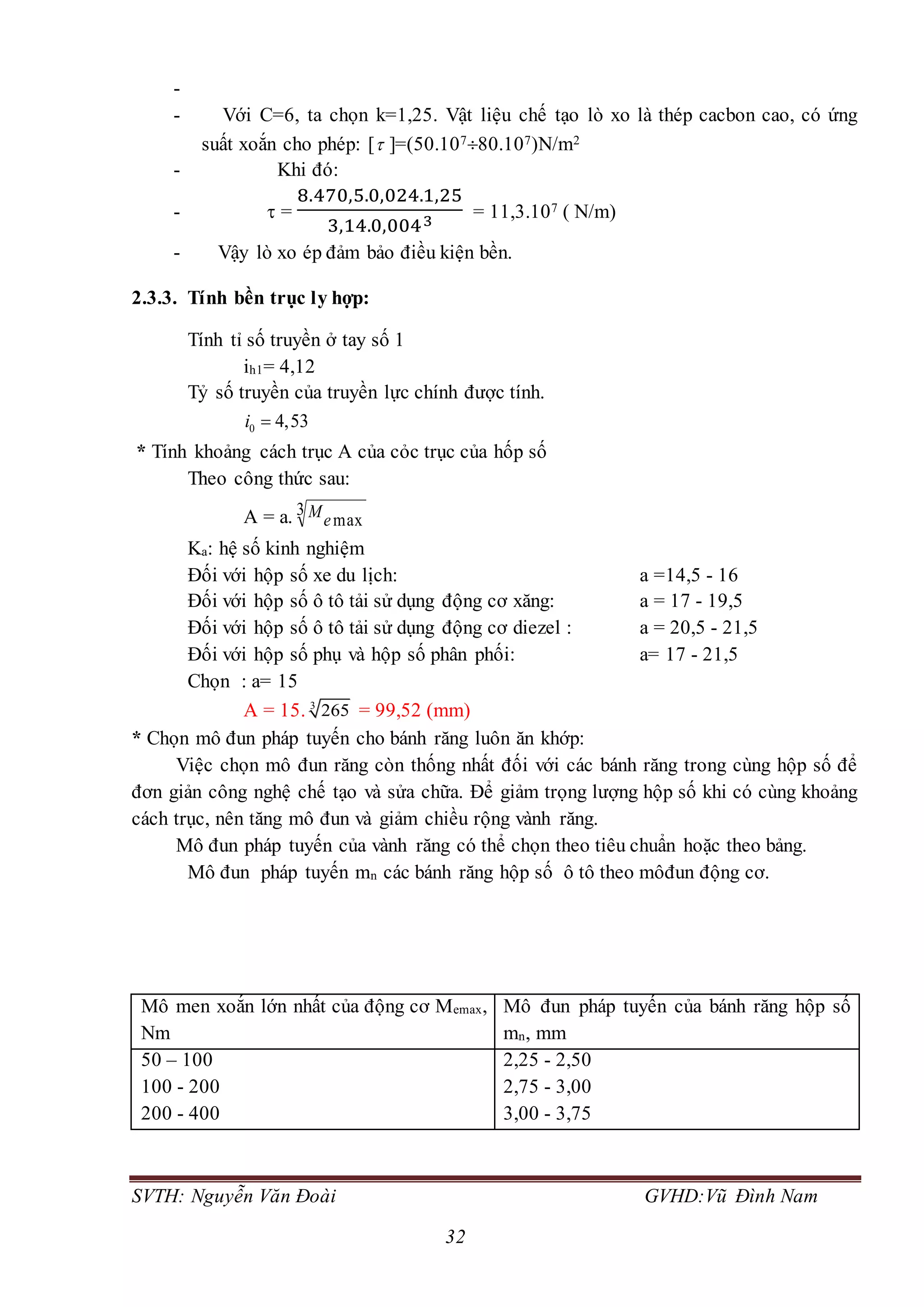 SVTH: Nguyễn Văn Đoài GVHD:Vũ Đình Nam
32
-
- Với C=6, ta chọn k=1,25. Vật liệu chế tạo lò xo là thép cacbon cao, có ứng
suất xoắn cho phép: [ ]=(50.10780.107)N/m2
- Khi đó:
-  =
8.470,5.0,024.1,25
3,14.0,0043
= 11,3.107 ( N/m)
- Vậy lò xo ép đảm bảo điều kiện bền.
2.3.3. Tính bền trục ly hợp:
Tính tỉ số truyền ở tay số 1
ih1= 4,12
Tỷ số truyền của truyền lực chính được tính.
0 4,53i 
* Tính khoảng cách trục A của cỏc trục của hốp số
Theo công thức sau:
A = a. 3
maxeM
Ka: hệ số kinh nghiệm
Đối với hộp số xe du lịch: a =14,5 - 16
Đối với hộp số ô tô tải sử dụng động cơ xăng: a = 17 - 19,5
Đối với hộp số ô tô tải sử dụng động cơ diezel : a = 20,5 - 21,5
Đối với hộp số phụ và hộp số phân phối: a= 17 - 21,5
Chọn : a= 15
A = 15. 3
265 = 99,52 (mm)
* Chọn mô đun pháp tuyến cho bánh răng luôn ăn khớp:
Việc chọn mô đun răng còn thống nhất đối với các bánh răng trong cùng hộp số để
đơn giản công nghệ chế tạo và sửa chữa. Để giảm trọng lượng hộp số khi có cùng khoảng
cách trục, nên tăng mô đun và giảm chiều rộng vành răng.
Mô đun pháp tuyến của vành răng có thể chọn theo tiêu chuẩn hoặc theo bảng.
Mô đun pháp tuyến mn các bánh răng hộp số ô tô theo môđun động cơ.
Mô men xoắn lớn nhất của động cơ Memax,
Nm
Mô đun pháp tuyến của bánh răng hộp số
mn, mm
50 – 100
100 - 200
200 - 400
2,25 - 2,50
2,75 - 3,00
3,00 - 3,75
 