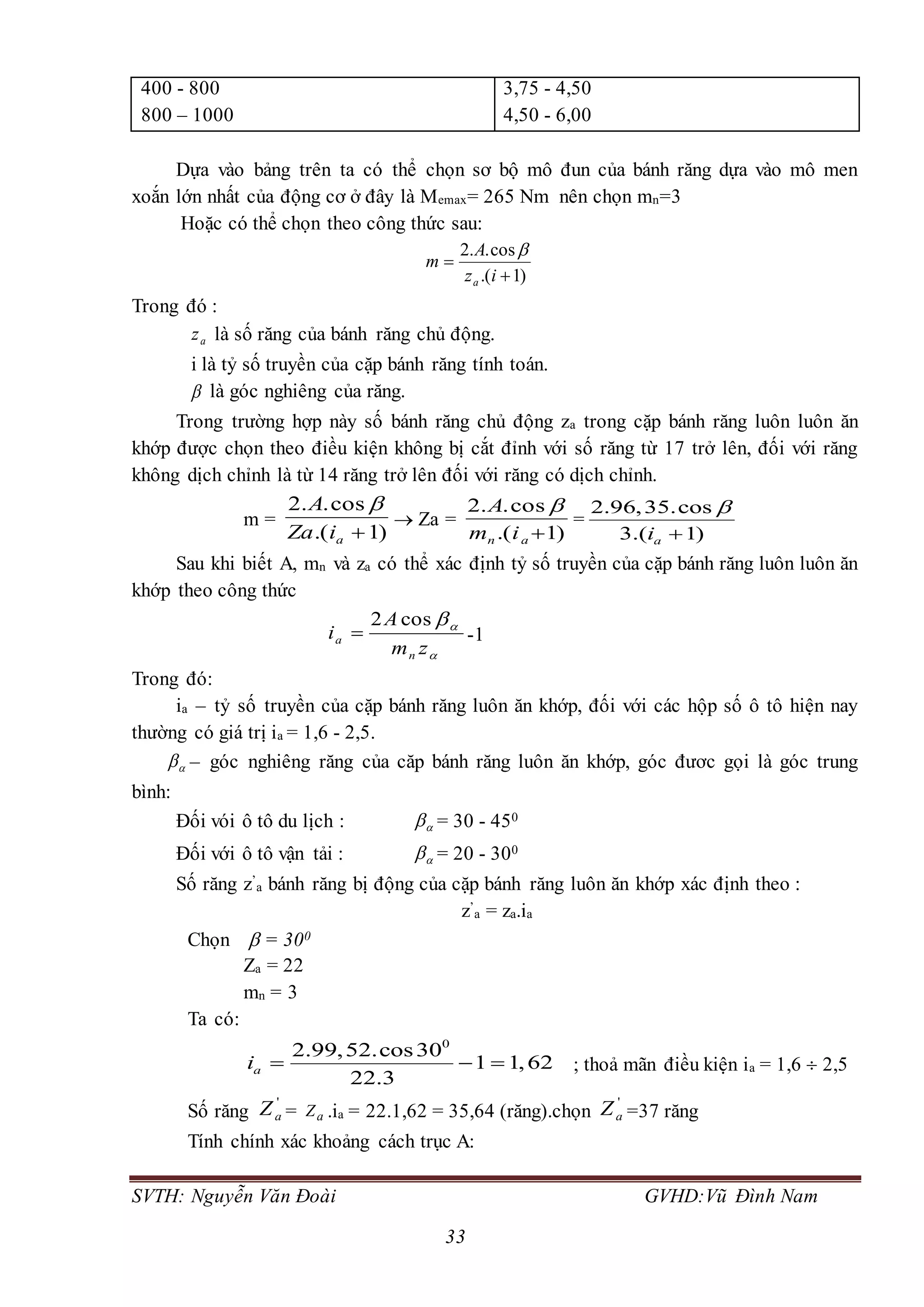 SVTH: Nguyễn Văn Đoài GVHD:Vũ Đình Nam
33
400 - 800
800 – 1000
3,75 - 4,50
4,50 - 6,00
Dựa vào bảng trên ta có thể chọn sơ bộ mô đun của bánh răng dựa vào mô men
xoắn lớn nhất của động cơ ở đây là Memax= 265 Nm nên chọn mn=3
Hoặc có thể chọn theo công thức sau:
)1.(
cos..2


iz
A
m
a

Trong đó :
az là số răng của bánh răng chủ động.
i là tỷ số truyền của cặp bánh răng tính toán.
 là góc nghiêng của răng.
Trong trường hợp này số bánh răng chủ động za trong cặp bánh răng luôn luôn ăn
khớp được chọn theo điều kiện không bị cắt đỉnh với số răng từ 17 trở lên, đối với răng
không dịch chỉnh là từ 14 răng trở lên đối với răng có dịch chỉnh.
m =
)1.(
cos..2
aiZa
A 
 Za =
)1.(
cos..2
an im
A 
=
2.96,35.cos
3.( 1)ai


Sau khi biết A, mn và za có thể xác định tỷ số truyền của cặp bánh răng luôn luôn ăn
khớp theo công thức


zm
A
i
n
a
cos2
 -1
Trong đó:
ia – tỷ số truyền của cặp bánh răng luôn ăn khớp, đối với các hộp số ô tô hiện nay
thường có giá trị ia = 1,6 - 2,5.
 – góc nghiêng răng của căp bánh răng luôn ăn khớp, góc đươc gọi là góc trung
bình:
Đối vói ô tô du lịch :  = 30 - 450
Đối với ô tô vận tải :  = 20 - 300
Số răng z’
a bánh răng bị động của cặp bánh răng luôn ăn khớp xác định theo :
z’
a = za.ia
Chọn  = 300
Za = 22
mn = 3
Ta có:
0
2.99,52.cos30
1 1,62
22.3
ai    ; thoả mãn điều kiện ia = 1,6  2,5
Số răng
'
aZ = aZ .ia = 22.1,62 = 35,64 (răng).chọn
'
aZ =37 răng
Tính chính xác khoảng cách trục A:
 
