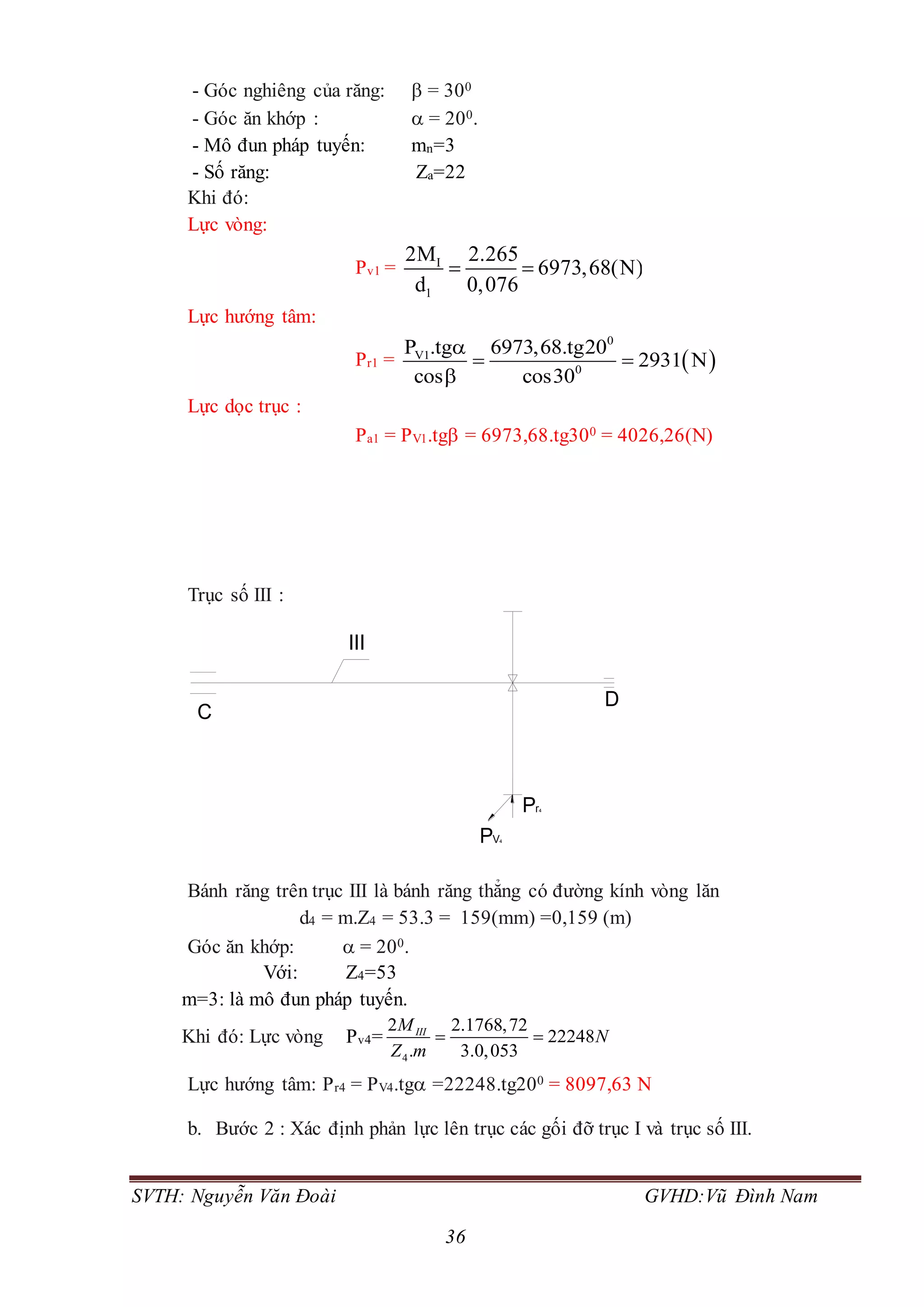 SVTH: Nguyễn Văn Đoài GVHD:Vũ Đình Nam
36
- Góc nghiêng của răng:  = 300
- Góc ăn khớp :  = 200.
- Mô đun pháp tuyến: mn=3
- Số răng: Za=22
Khi đó:
Lực vòng:
Pv1 = I
1
2M 2.265
6973,68(N)
d 0,076
 
Lực hướng tâm:
Pr1 =  
0
V1
0
P .tg 6973,68.tg20
2931 N
cos cos30

 

Lực dọc trục :
Pa1 = PV1.tg = 6973,68.tg300 = 4026,26(N)
Trục số III :
Bánh răng trên trục III là bánh răng thẳng có đường kính vòng lăn
d4 = m.Z4 = 53.3 = 159(mm) =0,159 (m)
Góc ăn khớp:  = 200.
Với: Z4=53
m=3: là mô đun pháp tuyến.
Khi đó: Lực vòng Pv4=
4
2 2.1768,72
22248
. 3.0,053
IIIM
N
Z m
 
Lực hướng tâm: Pr4 = PV4.tg =22248.tg200 = 8097,63 N
b. Bước 2 : Xác định phản lực lên trục các gối đỡ trục I và trục số III.
Pr4
PV4
D
III
C
 