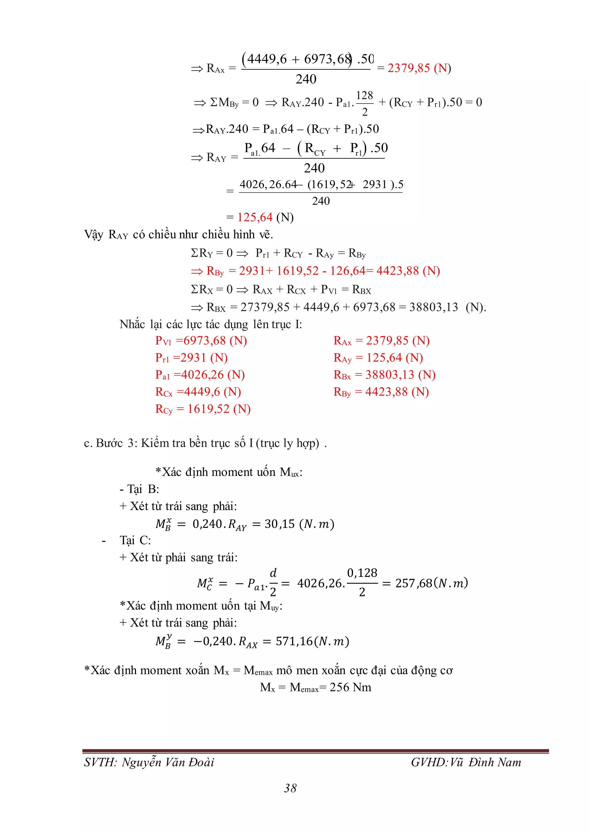 SVTH: Nguyễn Văn Đoài GVHD:Vũ Đình Nam
38
 RAx =
 4449,6 6973,68 .50
240

= 2379,85 (N)
 MBy = 0  RAY.240 - Pa1.
128
2
+ (RCY + Pr1).50 = 0
RAY.240 = Pa1.64 – (RCY + Pr1).50
 RAY =
 a1. CY r1P 64 – R P .50
240

=
4026,26.64 (1619,52 2931 ).50
240
 
= 125,64 (N)
Vậy RAY có chiều như chiều hình vẽ.
RY = 0  Pr1 + RCY - RAy = RBy
 RBy = 2931+ 1619,52 - 126,64= 4423,88 (N)
RX = 0  RAX + RCX + PV1 = RBX
 RBX = 27379,85 + 4449,6 + 6973,68 = 38803,13 (N).
Nhắc lại các lực tác dụng lên trục I:
PV1 =6973,68 (N) RAx = 2379,85 (N)
Pr1 =2931 (N) RAy = 125,64 (N)
Pa1 =4026,26 (N) RBx = 38803,13 (N)
RCx =4449,6 (N) RBy = 4423,88 (N)
RCy = 1619,52 (N)
c. Bước 3: Kiểm tra bền trục số I (trục ly hợp) .
*Xác định moment uốn Mux:
- Tại B:
+ Xét từ trái sang phải:
𝑀 𝐵
𝑥
= 0,240. 𝑅 𝐴𝑌 = 30,15 (𝑁. 𝑚)
- Tại C:
+ Xét từ phải sang trái:
𝑀𝐶
𝑥
= − 𝑃𝑎1.
𝑑
2
= 4026,26.
0,128
2
= 257,68( 𝑁. 𝑚)
*Xác định moment uốn tại Muy:
+ Xét từ trái sang phải:
𝑀 𝐵
𝑦
= −0,240. 𝑅 𝐴𝑋 = 571,16(𝑁. 𝑚)
*Xác định moment xoắn Mx = Memax mô men xoắn cực đại của động cơ
Mx = Memax= 256 Nm
 
