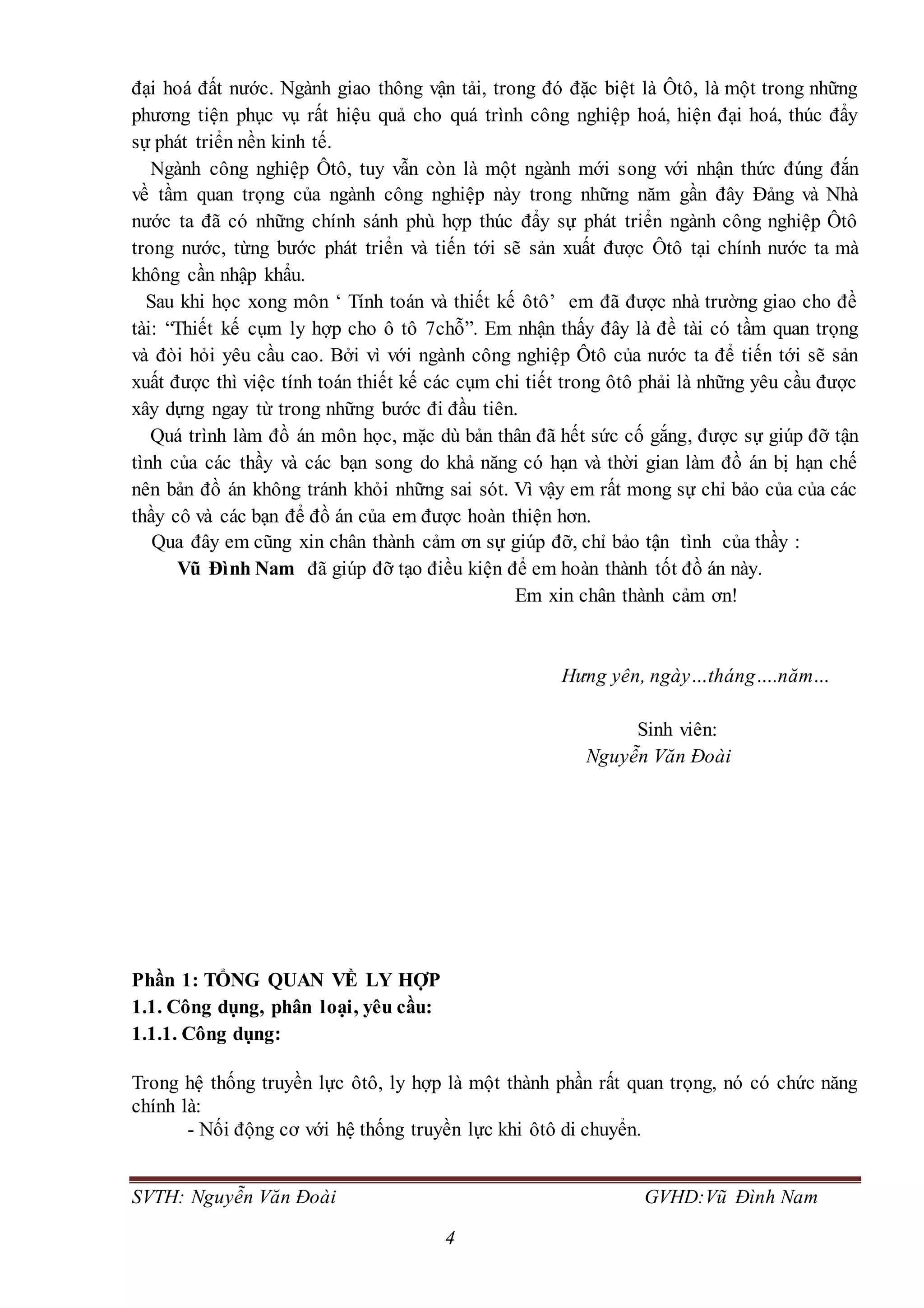 SVTH: Nguyễn Văn Đoài GVHD:Vũ Đình Nam
4
đại hoá đất nước. Ngành giao thông vận tải, trong đó đặc biệt là Ôtô, là một trong những
phương tiện phục vụ rất hiệu quả cho quá trình công nghiệp hoá, hiện đại hoá, thúc đẩy
sự phát triển nền kinh tế.
Ngành công nghiệp Ôtô, tuy vẫn còn là một ngành mới song với nhận thức đúng đắn
về tầm quan trọng của ngành công nghiệp này trong những năm gần đây Đảng và Nhà
nước ta đã có những chính sánh phù hợp thúc đẩy sự phát triển ngành công nghiệp Ôtô
trong nước, từng bước phát triển và tiến tới sẽ sản xuất được Ôtô tại chính nước ta mà
không cần nhập khẩu.
Sau khi học xong môn ‘ Tính toán và thiết kế ôtô’ em đã được nhà trường giao cho đề
tài: “Thiết kế cụm ly hợp cho ô tô 7chỗ”. Em nhận thấy đây là đề tài có tầm quan trọng
và đòi hỏi yêu cầu cao. Bởi vì với ngành công nghiệp Ôtô của nước ta để tiến tới sẽ sản
xuất được thì việc tính toán thiết kế các cụm chi tiết trong ôtô phải là những yêu cầu được
xây dựng ngay từ trong những bước đi đầu tiên.
Quá trình làm đồ án môn học, mặc dù bản thân đã hết sức cố gắng, được sự giúp đỡ tận
tình của các thầy và các bạn song do khả năng có hạn và thời gian làm đồ án bị hạn chế
nên bản đồ án không tránh khỏi những sai sót. Vì vậy em rất mong sự chỉ bảo của của các
thầy cô và các bạn để đồ án của em được hoàn thiện hơn.
Qua đây em cũng xin chân thành cảm ơn sự giúp đỡ, chỉ bảo tận tình của thầy :
Vũ Đình Nam đã giúp đỡ tạo điều kiện để em hoàn thành tốt đồ án này.
Em xin chân thành cảm ơn!
Hưng yên, ngày…tháng….năm…
Sinh viên:
Nguyễn Văn Đoài
Phần 1: TỔNG QUAN VỀ LY HỢP
1.1. Công dụng, phân loại, yêu cầu:
1.1.1. Công dụng:
Trong hệ thống truyền lực ôtô, ly hợp là một thành phần rất quan trọng, nó có chức năng
chính là:
- Nối động cơ với hệ thống truyền lực khi ôtô di chuyển.
 