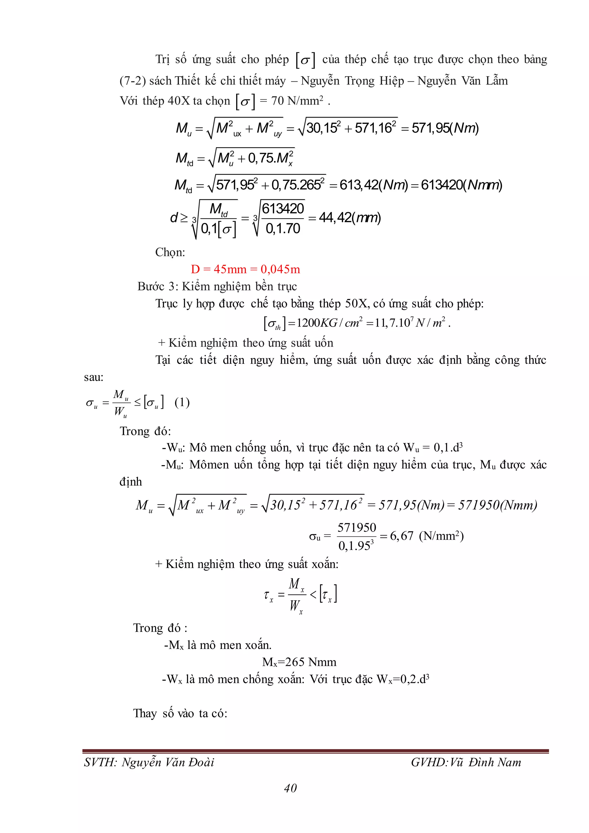 SVTH: Nguyễn Văn Đoài GVHD:Vũ Đình Nam
40
Trị số ứng suất cho phép   của thép chế tạo trục được chọn theo bảng
(7-2) sách Thiết kế chi thiết máy – Nguyễn Trọng Hiệp – Nguyễn Văn Lẫm
Với thép 40X ta chọn   = 70 N/mm2 .
    2 2 2 2
ux 30,15 571,16 571,95( )u uyM M M Nm
2 2
d 0,75.t u xM M M 
   2 2
d 571,95 0,75.265 613,42( ) 613420( )tM Nm Nmm
 
  33
613420
44,42( )
0,1 0,1.70
tdM
d mm
Chọn:
D = 45mm = 0,045m
Bước 3: Kiểm nghiệm bền trục
Trục ly hợp được chế tạo bằng thép 50X, có ứng suất cho phép:
  2 7 2
1200 / 11,7.10 /th KG cm N m   .
+ Kiểm nghiệm theo ứng suất uốn
Tại các tiết diện nguy hiểm, ứng suất uốn được xác định bằng công thức
sau:
 u
u
u
u
W
M
  (1)
Trong đó:
-Wu: Mô men chống uốn, vì trục đặc nên ta có Wu = 0,1.d3
-Mu: Mômen uốn tổng hợp tại tiết diện nguy hiểm của trục, Mu được xác
định
2 2 2 2
u ux uyM M M 30,15 +571,16 = 571,95(Nm)= 571950(Nmm)  
u = 3
571950
6,67
0,1.95
 (N/mm2)
+ Kiểm nghiệm theo ứng suất xoắn:
 x
x
x
x
W
M
 
Trong đó :
-Mx là mô men xoắn.
Mx=265 Nmm
-Wx là mô men chống xoắn: Với trục đặc Wx=0,2.d3
Thay số vào ta có:
 