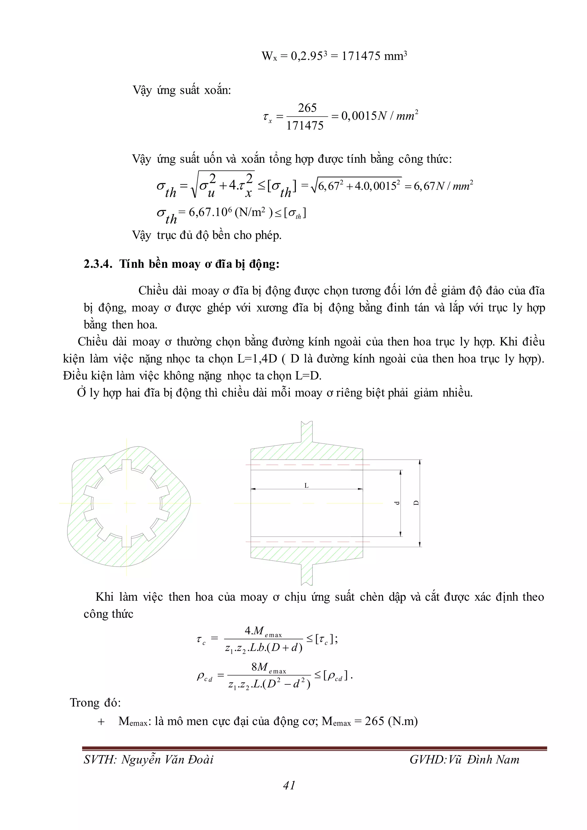 SVTH: Nguyễn Văn Đoài GVHD:Vũ Đình Nam
41
Wx = 0,2.953 = 171475 mm3
Vậy ứng suất xoắn:
2265
0,0015 /
171475
x N mm  
Vậy ứng suất uốn và xoắn tổng hợp được tính bằng công thức:
][2.42
thxuth
  = 2 2 2
6,67 4.0,0015 6,67 /N mm 
th
 = 6,67.106 (N/m2 ) [ ]th
Vậy trục đủ độ bền cho phép.
2.3.4. Tính bền moay ơ đĩa bị động:
Chiều dài moay ơ đĩa bị động được chọn tương đối lớn để giảm độ đảo của đĩa
bị động, moay ơ được ghép với xương đĩa bị động bằng đinh tán và lắp với trục ly hợp
bằng then hoa.
Chiều dài moay ơ thường chọn bằng đường kính ngoài của then hoa trục ly hợp. Khi điều
kiện làm việc nặng nhọc ta chọn L=1,4D ( D là đường kính ngoài của then hoa trục ly hợp).
Điều kiện làm việc không nặng nhọc ta chọn L=D.
Ở ly hợp hai đĩa bị động thì chiều dài mỗi moay ơ riêng biệt phải giảm nhiều.
Khi làm việc then hoa của moay ơ chịu ứng suất chèn dập và cắt được xác định theo
công thức
c = ][
).(...
.4
21
max
c
e
dDbLzz
M


;
][
).(..
8
22
21
max
cd
e
dc
dDLzz
M
 

 .
Trong đó:
 Memax: là mô men cực đại của động cơ; Memax = 265 (N.m)
L
D
d
 