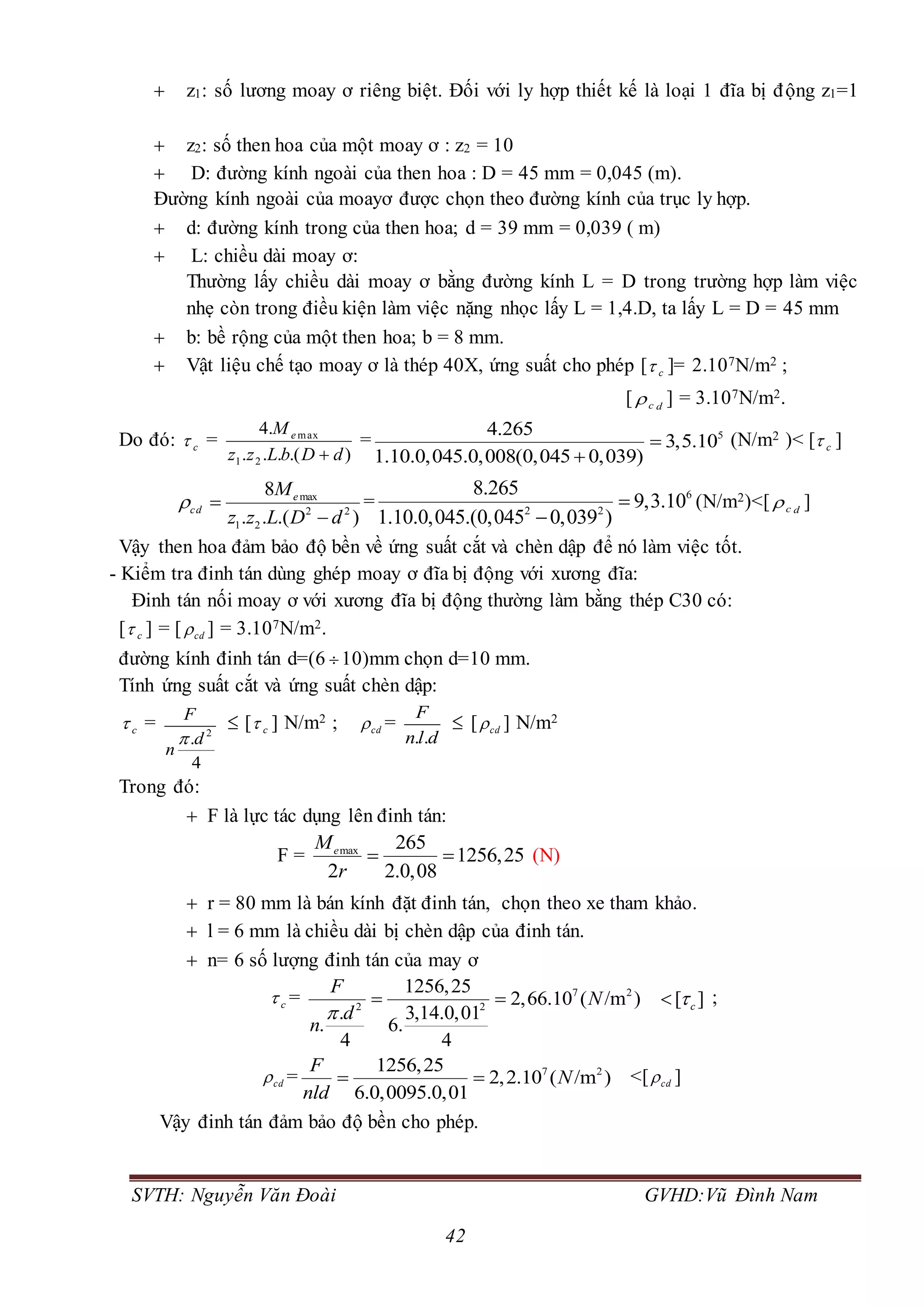 SVTH: Nguyễn Văn Đoài GVHD:Vũ Đình Nam
42
 z1: số lương moay ơ riêng biệt. Đối với ly hợp thiết kế là loại 1 đĩa bị động z1=1
 z2: số then hoa của một moay ơ : z2 = 10
 D: đường kính ngoài của then hoa : D = 45 mm = 0,045 (m).
Đường kính ngoài của moayơ được chọn theo đường kính của trục ly hợp.
 d: đường kính trong của then hoa; d = 39 mm = 0,039 ( m)
 L: chiều dài moay ơ:
Thường lấy chiều dài moay ơ bằng đường kính L = D trong trường hợp làm việc
nhẹ còn trong điều kiện làm việc nặng nhọc lấy L = 1,4.D, ta lấy L = D = 45 mm
 b: bề rộng của một then hoa; b = 8 mm.
 Vật liệu chế tạo moay ơ là thép 40X, ứng suất cho phép [ c ]= 2.107N/m2 ;
[ dc ] = 3.107N/m2.
Do đó: c =
).(...
.4
21
max
dDbLzz
M e

= 54.265
3,5.10
1.10.0,045.0,008(0,045 0,039)


(N/m2 )< [ c ]
max
2 2
1 2
8
. . .( )
e
cd
M
z z L D d
 

= 6
2 2
8.265
9,3.10
1.10.0,045.(0,045 0,039 )


(N/m2)<[ dc ]
Vậy then hoa đảm bảo độ bền về ứng suất cắt và chèn dập để nó làm việc tốt.
- Kiểm tra đinh tán dùng ghép moay ơ đĩa bị động với xương đĩa:
Đinh tán nối moay ơ với xương đĩa bị động thường làm bằng thép C30 có:
[ c ] = [ cd ] = 3.107N/m2.
đường kính đinh tán d=(6 10)mm chọn d=10 mm.
Tính ứng suất cắt và ứng suất chèn dập:
c = 2
.
4
F
d
n

 [ c ] N/m2 ; cd =
. .
F
n l d
 [ cd ] N/m2
Trong đó:
 F là lực tác dụng lên đinh tán:
F = max 265
1256,25
2 2.0,08
eM
r
  (N)
 r = 80 mm là bán kính đặt đinh tán, chọn theo xe tham khảo.
 l = 6 mm là chiều dài bị chèn dập của đinh tán.
 n= 6 số lượng đinh tán của may ơ
c = 7 2
2 2
1256,25
2,66.10 ( /m ) [ ]
. 3,14.0,01
. 6.
4 4
c
F
N
d
n


   ;
cd = 7 21256,25
2,2.10 ( /m )
6.0,0095.0,01
F
N
nld
  <[ cd ]
Vậy đinh tán đảm bảo độ bền cho phép.
 