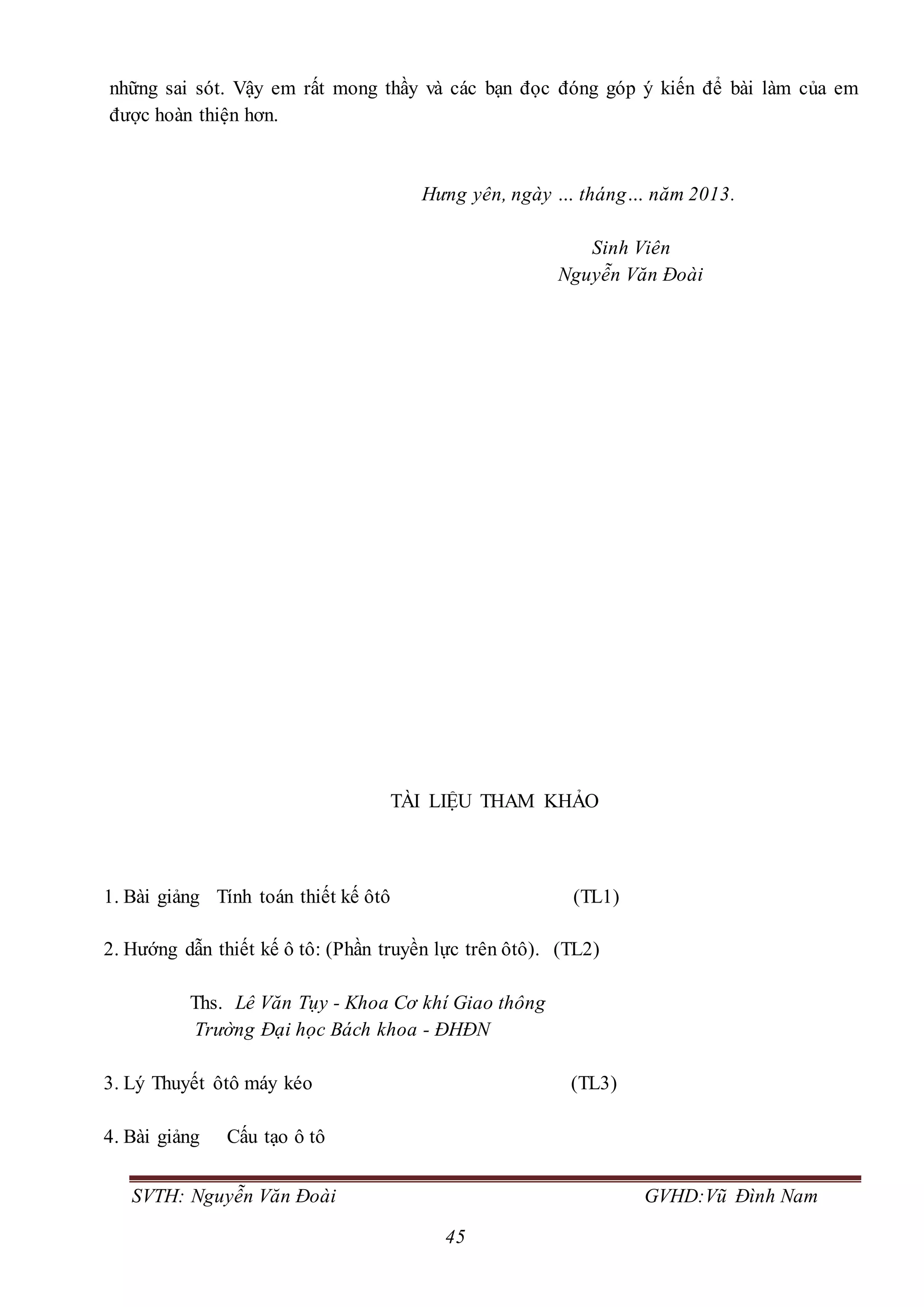 SVTH: Nguyễn Văn Đoài GVHD:Vũ Đình Nam
45
những sai sót. Vậy em rất mong thầy và các bạn đọc đóng góp ý kiến để bài làm của em
được hoàn thiện hơn.
Hưng yên, ngày … tháng… năm 2013.
Sinh Viên
Nguyễn Văn Đoài
TÀI LIỆU THAM KHẢO
1. Bài giảng Tính toán thiết kế ôtô (TL1)
2. Hướng dẫn thiết kế ô tô: (Phần truyền lực trên ôtô). (TL2)
Ths. Lê Văn Tụy - Khoa Cơ khí Giao thông
Trường Đại học Bách khoa - ĐHĐN
3. Lý Thuyết ôtô máy kéo (TL3)
4. Bài giảng Cấu tạo ô tô
 