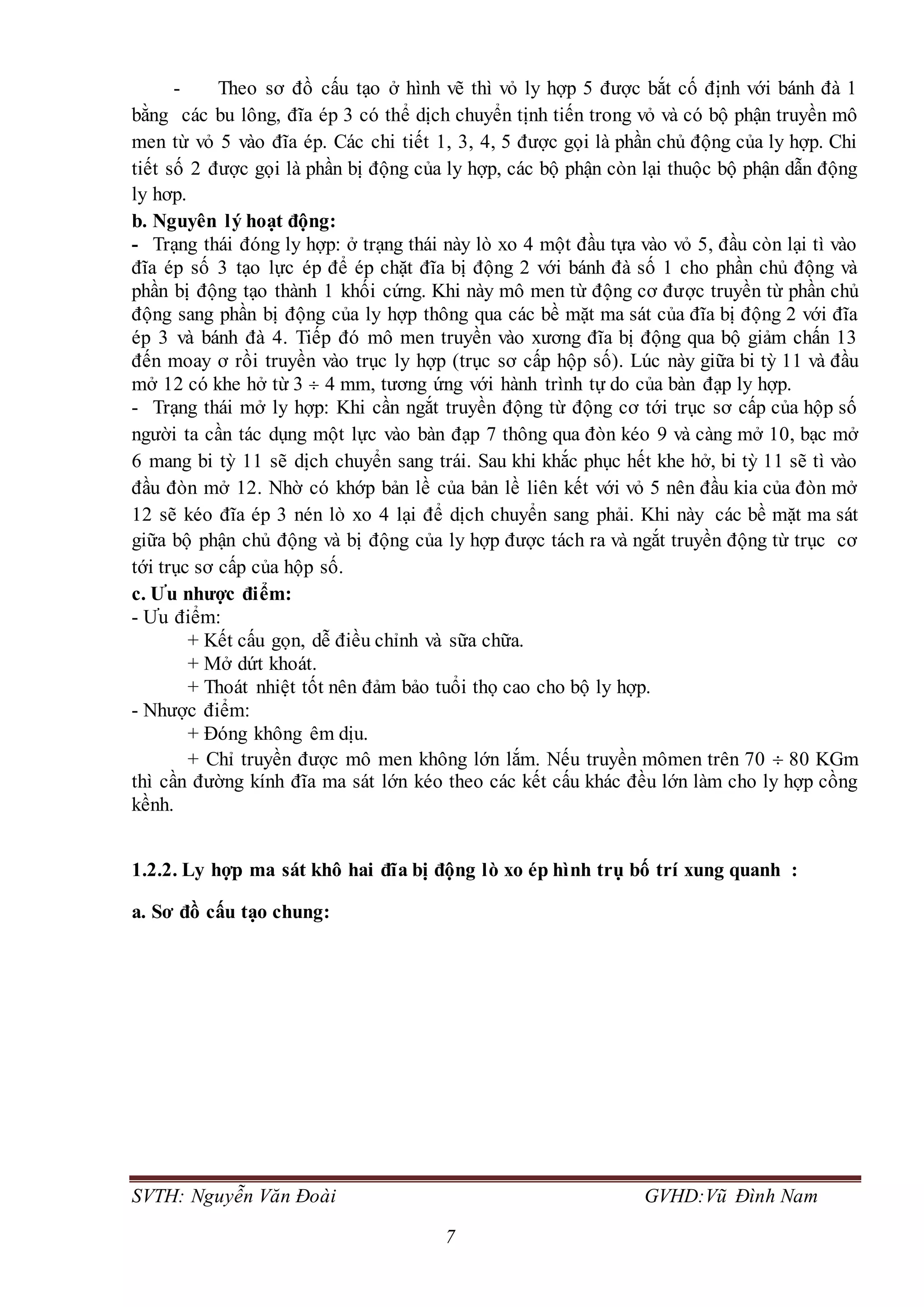 SVTH: Nguyễn Văn Đoài GVHD:Vũ Đình Nam
7
- Theo sơ đồ cấu tạo ở hình vẽ thì vỏ ly hợp 5 được bắt cố định với bánh đà 1
bằng các bu lông, đĩa ép 3 có thể dịch chuyển tịnh tiến trong vỏ và có bộ phận truyền mô
men từ vỏ 5 vào đĩa ép. Các chi tiết 1, 3, 4, 5 được gọi là phần chủ động của ly hợp. Chi
tiết số 2 được gọi là phần bị động của ly hợp, các bộ phận còn lại thuộc bộ phận dẫn động
ly hơp.
b. Nguyên lý hoạt động:
- Trạng thái đóng ly hợp: ở trạng thái này lò xo 4 một đầu tựa vào vỏ 5, đầu còn lại tì vào
đĩa ép số 3 tạo lực ép để ép chặt đĩa bị động 2 với bánh đà số 1 cho phần chủ động và
phần bị động tạo thành 1 khối cứng. Khi này mô men từ động cơ được truyền từ phần chủ
động sang phần bị động của ly hợp thông qua các bề mặt ma sát của đĩa bị động 2 với đĩa
ép 3 và bánh đà 4. Tiếp đó mô men truyền vào xương đĩa bị động qua bộ giảm chấn 13
đến moay ơ rồi truyền vào trục ly hợp (trục sơ cấp hộp số). Lúc này giữa bi tỳ 11 và đầu
mở 12 có khe hở từ 3  4 mm, tương ứng với hành trình tự do của bàn đạp ly hợp.
- Trạng thái mở ly hợp: Khi cần ngắt truyền động từ động cơ tới trục sơ cấp của hộp số
người ta cần tác dụng một lực vào bàn đạp 7 thông qua đòn kéo 9 và càng mở 10, bạc mở
6 mang bi tỳ 11 sẽ dịch chuyển sang trái. Sau khi khắc phục hết khe hở, bi tỳ 11 sẽ tì vào
đầu đòn mở 12. Nhờ có khớp bản lề của bản lề liên kết với vỏ 5 nên đầu kia của đòn mở
12 sẽ kéo đĩa ép 3 nén lò xo 4 lại để dịch chuyển sang phải. Khi này các bề mặt ma sát
giữa bộ phận chủ động và bị động của ly hợp được tách ra và ngắt truyền động từ trục cơ
tới trục sơ cấp của hộp số.
c. Ưu nhược điểm:
- Ưu điểm:
+ Kết cấu gọn, dễ điều chỉnh và sữa chữa.
+ Mở dứt khoát.
+ Thoát nhiệt tốt nên đảm bảo tuổi thọ cao cho bộ ly hợp.
- Nhược điểm:
+ Đóng không êm dịu.
+ Chỉ truyền được mô men không lớn lắm. Nếu truyền mômen trên 70  80 KGm
thì cần đường kính đĩa ma sát lớn kéo theo các kết cấu khác đều lớn làm cho ly hợp cồng
kềnh.
1.2.2. Ly hợp ma sát khô hai đĩa bị động lò xo ép hình trụ bố trí xung quanh :
a. Sơ đồ cấu tạo chung:
 
