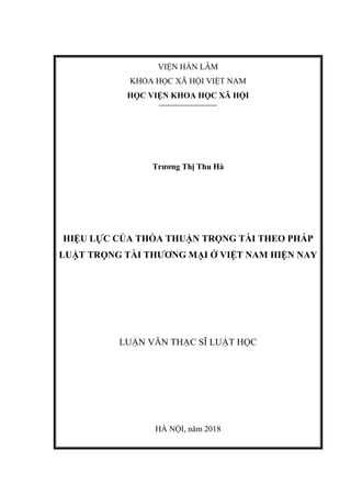 VIỆN HÀN LÂM
KHOA HỌC XÃ HỘI VIỆT NAM
HỌC VIỆN KHOA HỌC XÃ HỘI
Trương Thị Thu Hà
HIỆU LỰC CỦA THỎA THUẬN TRỌNG TÀI THEO PHÁP
LUẬT TRỌNG TÀI THƯƠNG MẠI Ở VIỆT NAM HIỆN NAY
LUẬN VĂN THẠC SĨ LUẬT HỌC
HÀ NỘI, năm 2018
 