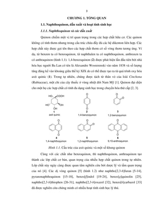 3
CHƯƠNG 1. TỔNG QUAN
1.1. Naphthoquinon, dẫn xuất và hoạt tính sinh học
1.1.1. Naphthoquinon và các dẫn xuất
Quinon chiếm một vị trí quan trọng trong các hợp chất hữu cơ. Các quinon
không có tính thơm nhưng trong cấu trúc chứa đầy đủ các hệ dikenton liên hợp. Các
hợp chất này được gọi tên theo các hợp chất thơm có số vòng thơm tương ứng. Ví
dụ, từ benzen ta có benzoquinon, từ naphthalen ta có naphthoquinon, anthraxen ta
có anthraquinon (hình 1.1). 1,4-benzoquinon (2) được phát hiện lần đầu tiên bởi nhà
hóa học người Ba Lan có tên là Alexandre Wosrerenski vào năm 1838 và số lượng
tăng đáng kể vào khoảng giữa thế kỷ XIX do có thể được tạo ra từ quá trình oxy hóa
axit quinic (1). Trong tự nhiên, chúng được tách từ thân vỏ của loài Cinchona
(Rubiaceae), một chi của cây thuốc ở vùng nhiệt đới Nam Mỹ [1]. Quinon đại diện
cho một họ các hợp chất có tính đa dạng sinh học trong chuyển hóa thứ cấp [2, 3].
HO COOH
OHHO
OH
O
O
O
O
O
O
O
O O
O
axit quinic 1,4-benzoquinon 1,2-benzoquinon
1,4-naphthoquinon 1,2-naphthoquinon 9,10-anthraquinon
1 2 3
4 5 6
Hình 1.1. Cấu trúc của axit quinic và một số khung quinon
Cùng với các chất như benzoquinon, thì naphthoquinon, anthraquinon tạo
thành các lớp chất cơ bản, quan trọng của nhiều hợp chất quinon trong tự nhiên.
Lớp chất này ngày càng được quan tâm nghiên cứu bởi dược lý và tầm quan trọng
của nó [4]. Các dị vòng quinon [5] (hình 1.2) như naphtho[2,3-b]furan [5-14],
pyranonaphthoquinon [15-18], benzo[f]indol [19-24], benzo[g]quinolin [25],
naphtho[2,3-b]thiophen [26-31], naphtho[2,3-b]oxazol [32], benzo[b]carbazol [33]
đã được nghiên cứu chứng minh có nhiều hoạt tính sinh học lý thú.
 