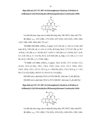 37
Hợp chất etyl (2S*,3S*,4R*)-4-(4-bromphenyl)-2-hydroxy-5,10-dioxo-2-
(triflometyl)-3,4,5,10-tetrahydro-2H-benzo[g]chromen-3-cacboxylat (169b)
O
O
O
CF3
OH
O
O
2
3
45
6
7
8
9
10
4a5a
9a 10a
1'
2'
3' 5'
6'
Br
Là chất rắn màu vàng cam có nhiệt độ nóng chảy 188-189°C, hiệu suất 73%.
IR (KBr), νmax: 3571 (OH); 1733 (CO); 1677 (CO); 1633 (CO); 1590; 1484;
1347; 1200; 1095; 1004; 805; 727 cm-1
.
1
H-NMR (500 MHz; CDCl3), δ (ppm): 8,12 (1H, dd, J = 8,0 và 1,5 Hz, H-6
hoặc H-9); 7,89 (1H, dd, J = 8,0 và 1,5 Hz, H-9 hoặc H-6); 7,73-7,67 (2H, m, H-7
và H-8); 7,42 (2H, d, J = 8,0 Hz, H-3’ và H-5’); 7,05 (2H, d, J = 8,0 Hz, H-2’ và H-
6’); 4,36 (1H, d, J = 11,5 Hz, H-3); 4,15-4,08 (2H, m, CH2); 3,11 (1H, d, J = 11,5
Hz, H-4); 1,09 (3H, t, J = 7,0 Hz, CH3).
13
C-NMR (125 MHz; CDCl3), δ (ppm): 182,2 (C=O); 177,7 (C=O); 171,2
(C=O); 151,0 (C-10a); 138,1; 136,4; 135,0; 134,4; 132,1; 131,7; 130,6; 129,1;
126,5; 126,4; 123,1; 123, 0; 122,3 (q, J = 285,0 Hz, CF3); 121,5; 94,4 (q, J = 34,3
Hz, C-2); 62,8 (CH2); 49,0 (C-3); 39,4 (C-4); 13,6 (CH3).
ESI-MS (m/z): phát hiện 523,0 và 525,0 [M-H]-
, tính toán: C23H15BrF3O6
-
.
ESI-MS (m/z): phát hiện 525,0 và 527,0 [M+H]+
, tính toán: C23H17BrF3O6
+
.
Hợp chất etyl (2S*,3S*,4R*)-4-(3-bromphenyl)-2-hydroxy-5,10-dioxo-2-
(triflometyl)-3,4,5,10-tetrahydro-2H-benzo[g]chromen-3-cacboxylat (169c)
Là chất rắn màu vàng cam có nhiệt độ nóng chảy 195-196°C, hiệu suất 65%.
IR (KBr), νmax: 3511 (OH); 1734 (CO); 1676 (CO); 1626 (CO); 1589; 1464;
 