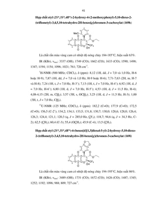 41
Hợp chất etyl (2S*,3S*,4R*)-2-hydroxy-4-(2-methoxyphenyl)-5,10-dioxo-2-
(triflometyl)-3,4,5,10-tetrahydro-2H-benzo[g]chromen-3-cacboxylat (169h)
Là chất rắn màu vàng cam có nhiệt độ nóng chảy 184-185°C, hiệu suất 63%.
IR (KBr), νmax: 3337 (OH); 1749 (CO); 1662 (CO); 1633 (CO); 1590; 1498;
1347; 1194; 1154; 1096; 1021; 761; 726 cm-1
.
1
H-NMR (500 MHz; CDCl3), δ (ppm): 8,12 (1H, dd, J = 7,0 và 1,0 Hz, H-6
hoặc H-9); 7,87 (1H, dd, J = 7,0 và 1,0 Hz, H-9 hoặc H-6); 7,71-7,63 (2H, m, H-7
và H-8); 7,24 (1H, t, J = 7,0 Hz, H-3’); 7,13 (1H, t, J = 7,0 Hz, H-4’); 6,92 (1H, d, J
= 7,0 Hz, H-6’); 6,80 (1H, d, J = 7,0 Hz, H-5’); 4,53 (1H, d, J = 11,5 Hz, H-4);
4,08-4,15 (2H, m, CH2); 3,57 (3H, s, OCH3); 3,25 (1H, d, J = 11,5 Hz, H-3); 1,00
(3H, t, J = 7,0 Hz, CH3).
13
C-NMR (125 MHz; CDCl3), δ (ppm): 182,2 (C=O); 177,9 (C=O); 172,5
(C=O); 156,5 (C-2’); 134,2; 134,1; 133,5; 131,8; 130,7; 130,0; 128,6; 128,0; 126,4;
126,3; 124,4; 121,1; 120,3 (q, J = 285,0 Hz, CF3); 118,7; 94,6 (q, J = 34,3 Hz, C-
2); 62,5 (CH2); 60,4 (C-3); 55,4 (OCH3); 45,9 (C-4); 13,5 (CH3).
Hợp chất etyl (2S*,3S*,4R*)-4-(benzo[d][1,3]dioxol-5-yl)-2-hydroxy-5,10-dioxo-
2-(triflometyl)-3,4,5,10-tetrahydro-2H-benzo[g]chromen-3-cacboxylat (169i)
Là chất rắn màu vàng cam có nhiệt độ nóng chảy 194-195°C, hiệu suất 86%.
IR (KBr), νmax: 3489 (OH); 1731 (CO); 1672 (CO); 1626 (CO); 1487; 1345;
1252; 1192; 1096; 988; 809; 727 cm-1
.
 