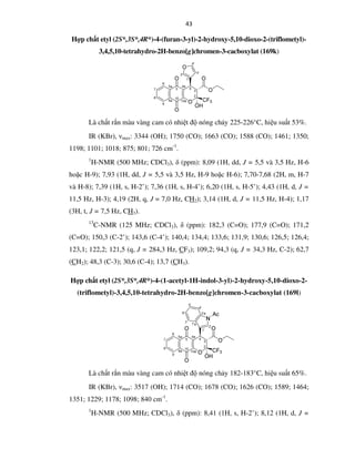 43
Hợp chất etyl (2S*,3S*,4R*)-4-(furan-3-yl)-2-hydroxy-5,10-dioxo-2-(triflometyl)-
3,4,5,10-tetrahydro-2H-benzo[g]chromen-3-cacboxylat (169k)
Là chất rắn màu vàng cam có nhiệt độ nóng chảy 225-226°C, hiệu suất 53%.
IR (KBr), νmax: 3344 (OH); 1750 (CO); 1663 (CO); 1588 (CO); 1461; 1350;
1198; 1101; 1018; 875; 801; 726 cm-1
.
1
H-NMR (500 MHz; CDCl3), δ (ppm): 8,09 (1H, dd, J = 5,5 và 3,5 Hz, H-6
hoặc H-9); 7,93 (1H, dd, J = 5,5 và 3,5 Hz, H-9 hoặc H-6); 7,70-7,68 (2H, m, H-7
và H-8); 7,39 (1H, s, H-2’); 7,36 (1H, s, H-4’); 6,20 (1H, s, H-5’); 4,43 (1H, d, J =
11,5 Hz, H-3); 4,19 (2H, q, J = 7,0 Hz, CH2); 3,14 (1H, d, J = 11,5 Hz, H-4); 1,17
(3H, t, J = 7,5 Hz, CH3).
13
C-NMR (125 MHz; CDCl3), δ (ppm): 182,3 (C=O); 177,9 (C=O); 171,2
(C=O); 150,3 (C-2’); 143,6 (C-4’); 140,4; 134,4; 133,6; 131,9; 130,6; 126,5; 126,4;
123,1; 122,2; 121,5 (q, J = 284,3 Hz, CF3); 109,2; 94,3 (q, J = 34,3 Hz, C-2); 62,7
(CH2); 48,3 (C-3); 30,6 (C-4); 13,7 (CH3).
Hợp chất etyl (2S*,3S*,4R*)-4-(1-acetyl-1H-indol-3-yl)-2-hydroxy-5,10-dioxo-2-
(triflometyl)-3,4,5,10-tetrahydro-2H-benzo[g]chromen-3-cacboxylat (169l)
Là chất rắn màu vàng cam có nhiệt độ nóng chảy 182-183°C, hiệu suất 65%.
IR (KBr), νmax: 3517 (OH); 1714 (CO); 1678 (CO); 1626 (CO); 1589; 1464;
1351; 1229; 1178; 1098; 840 cm-1
.
1
H-NMR (500 MHz; CDCl3), δ (ppm): 8,41 (1H, s, H-2’); 8,12 (1H, d, J =
 