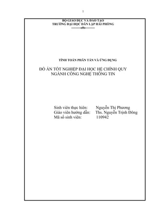 1
BỘ GIÁO DỤC VÀ ĐÀO TẠO
TRƢỜNG ĐẠI HỌC DÂN LẬP HẢI PHÒNG
---------o0o---------
TÍNH TOÁN PHÂN TÁN VÀ ỨNG DỤNG
ĐỒ ÁN TỐT NGHIỆP ĐẠI HỌC HỆ CHÍNH QUY
NGÀNH CÔNG NGHỆ THÔNG TIN
Sinh viên thực hiên: Nguyễn Thị Phương
Giáo viên hướng dẫn: Ths. Nguyễn Trịnh Đông
Mã số sinh viên: 110942
 