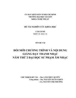 ỦY BAN NHÂN DÂN TP HỒ CHÍ MINH
TRƢỜNG ĐẠI HỌC SÀI GÒN
KHOA NGHỆ THUẬT
ĐỀ TÀI NGHIÊN CỨU KHOA HỌC
CẤP CƠ SỞ
MSĐT: CS 2012- 31
TÊN ĐỀ TÀI
ĐỔI MỚI CHƢƠNG TRÌNH VÀ NỘI DUNG
GIẢNG DẠY THANH NHẠC
NĂM THỨ 2 ĐẠI HỌC SƢ PHẠM ÂM NHẠC
CHỦ NHIỆM ĐỀ TÀI: - Ths. LÂM TRÚC QUYÊN
Cùng nhóm: - Ths. NGUYỄN XUÂN CHIẾN
- Cn. NGUYỄN THỊ NHƢỜNG
 