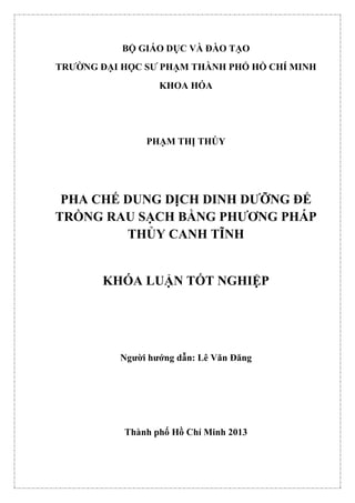 BỘ GIÁO DỤC VÀ ĐÀO TẠO
TRƯỜNG ĐẠI HỌC SƯ PHẠM THÀNH PHỐ HỒ CHÍ MINH
KHOA HÓA
PHẠM THỊ THÚY
PHA CHẾ DUNG DỊCH DINH DƯỠNG ĐỂ
TRỒNG RAU SẠCH BẰNG PHƯƠNG PHÁP
THỦY CANH TĨNH
KHÓA LUẬN TỐT NGHIỆP
Người hướng dẫn: Lê Văn Đăng
Thành phố Hồ Chí Minh 2013
 