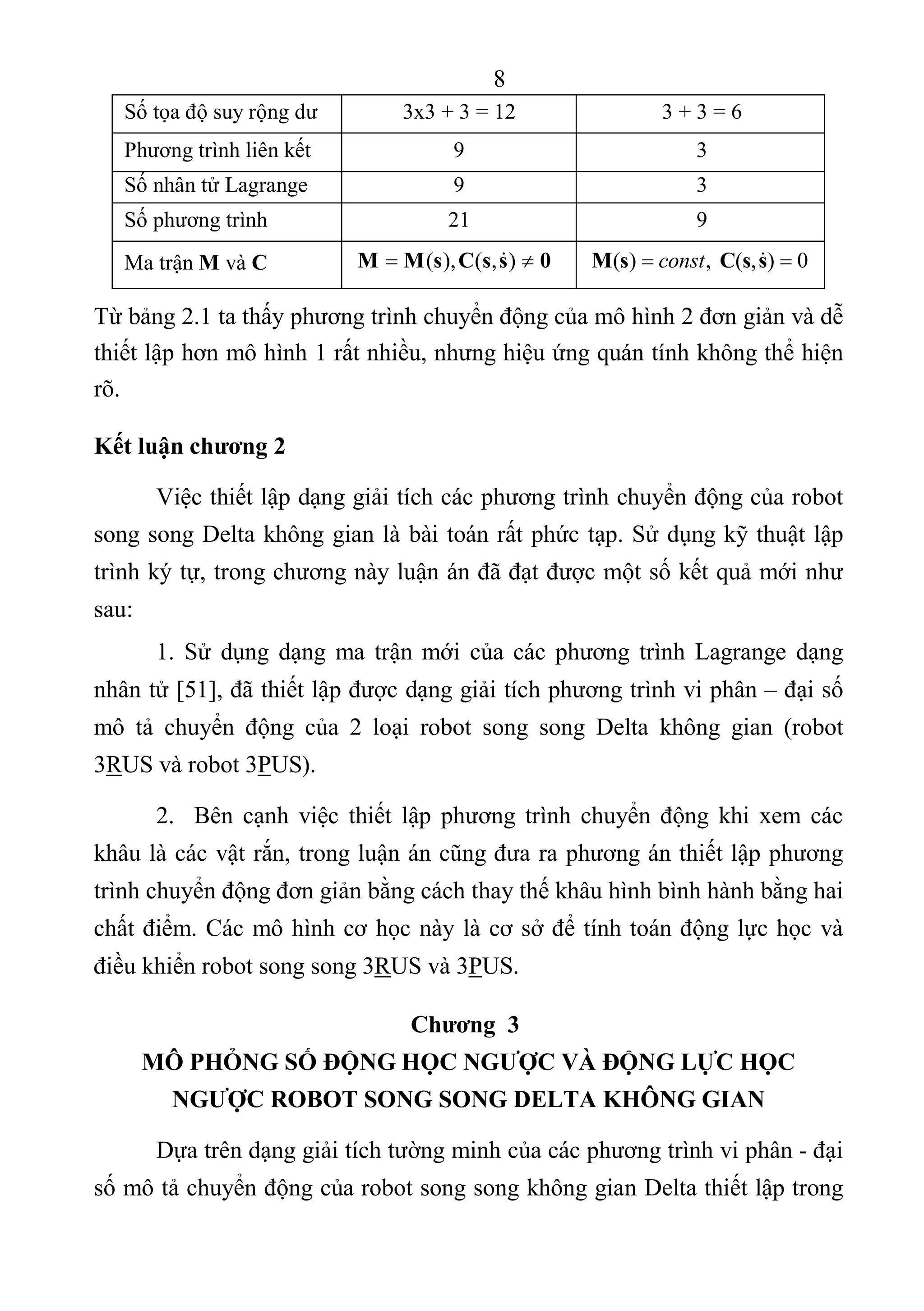 8 
 
Số tọa độ suy rộng dư  3x3 + 3 = 12  3 + 3 = 6 
Phương trình liên kết  9  3 
Số nhân tử Lagrange  9  3 
Số phương trình  21  9 
Ma trận M và C  ( ), ( , )M M s C s s 0    ( ) ,  ( , ) 0constM s C s s   
Từ bảng 2.1 ta thấy phương trình chuyển động của mô hình 2 đơn giản và dễ 
thiết lập hơn mô hình 1 rất nhiều, nhưng hiệu ứng quán tính không thể hiện 
rõ. 
Kết luận chương 2
Việc thiết lập dạng giải tích các phương trình chuyển động của robot 
song song Delta không gian là bài toán rất phức tạp. Sử dụng kỹ thuật lập 
trình ký tự, trong chương này luận án đã đạt được một số kết quả mới như 
sau: 
1.  Sử  dụng  dạng  ma  trận mới  của các  phương  trình  Lagrange  dạng 
nhân tử [51], đã thiết lập được dạng giải tích phương trình vi phân – đại số 
mô  tả  chuyển  động  của  2  loại  robot  song  song  Delta  không  gian  (robot 
3RUS và robot 3PUS). 
2.    Bên cạnh  việc  thiết  lập  phương  trình chuyển  động  khi  xem  các 
khâu là các vật rắn, trong luận án cũng đưa ra phương án thiết lập phương 
trình chuyển động đơn giản bằng cách thay thế khâu hình bình hành bằng hai 
chất điểm. Các mô hình cơ học này là cơ sở để tính toán động lực học và 
điều khiển robot song song 3RUS và 3PUS. 
Chương 3
MÔ PHỎNG SỐ ĐỘNG HỌC NGƯỢC VÀ ĐỘNG LỰC HỌC
NGƯỢC ROBOT SONG SONG DELTA KHÔNG GIAN
Dựa trên dạng giải tích tường minh của các phương trình vi phân - đại 
số mô tả chuyển động của robot song song không gian Delta thiết lập trong 
 