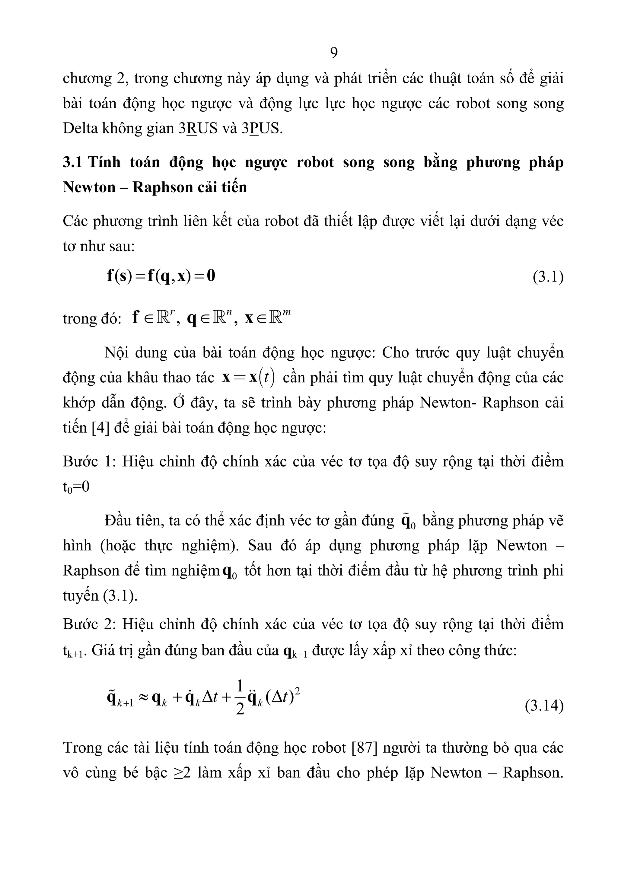 9 
 
chương 2, trong chương này áp dụng và phát triển các thuật toán số để giải 
bài toán động học ngược và động lực lực học ngược các robot song song 
Delta không gian 3RUS và 3PUS. 
3.1 Tính toán động học ngược robot song song bằng phương pháp
Newton – Raphson cải tiến
Các phương trình liên kết của robot đã thiết lập được viết lại dưới dạng véc 
tơ như sau: 
  ( ) ( , )f s f q x 0        (3.1) 
trong đó:   ,  , r n m
f q x      
Nội dung của bài toán động học ngược: Cho trước quy luật chuyển 
động của khâu thao tác   tx x  cần phải tìm quy luật chuyển động của các 
khớp dẫn động. Ở đây, ta sẽ trình bày phương pháp Newton- Raphson cải 
tiến [4] để giải bài toán động học ngược: 
Bước 1: Hiệu chỉnh độ chính xác của véc tơ tọa độ suy rộng tại thời điểm 
t0=0 
Đầu tiên, ta có thể xác định véc tơ gần đúng  0q  bằng phương pháp vẽ 
hình  (hoặc  thực  nghiệm).  Sau  đó  áp  dụng  phương  pháp  lặp  Newton  – 
Raphson để tìm nghiệm 0q  tốt hơn tại thời điểm đầu từ hệ phương trình phi 
tuyến (3.1). 
Bước 2: Hiệu chỉnh độ chính xác của véc tơ tọa độ suy rộng tại thời điểm 
tk+1. Giá trị gần đúng ban đầu của qk+1 được lấy xấp xỉ theo công thức: 
  2
1
1
( )
2k k k kt tq q q q       
      (3.14) 
Trong các tài liệu tính toán động học robot [87] người ta thường bỏ qua các 
vô cùng bé bậc ≥2 làm xấp xỉ ban đầu cho phép lặp Newton – Raphson. 
 